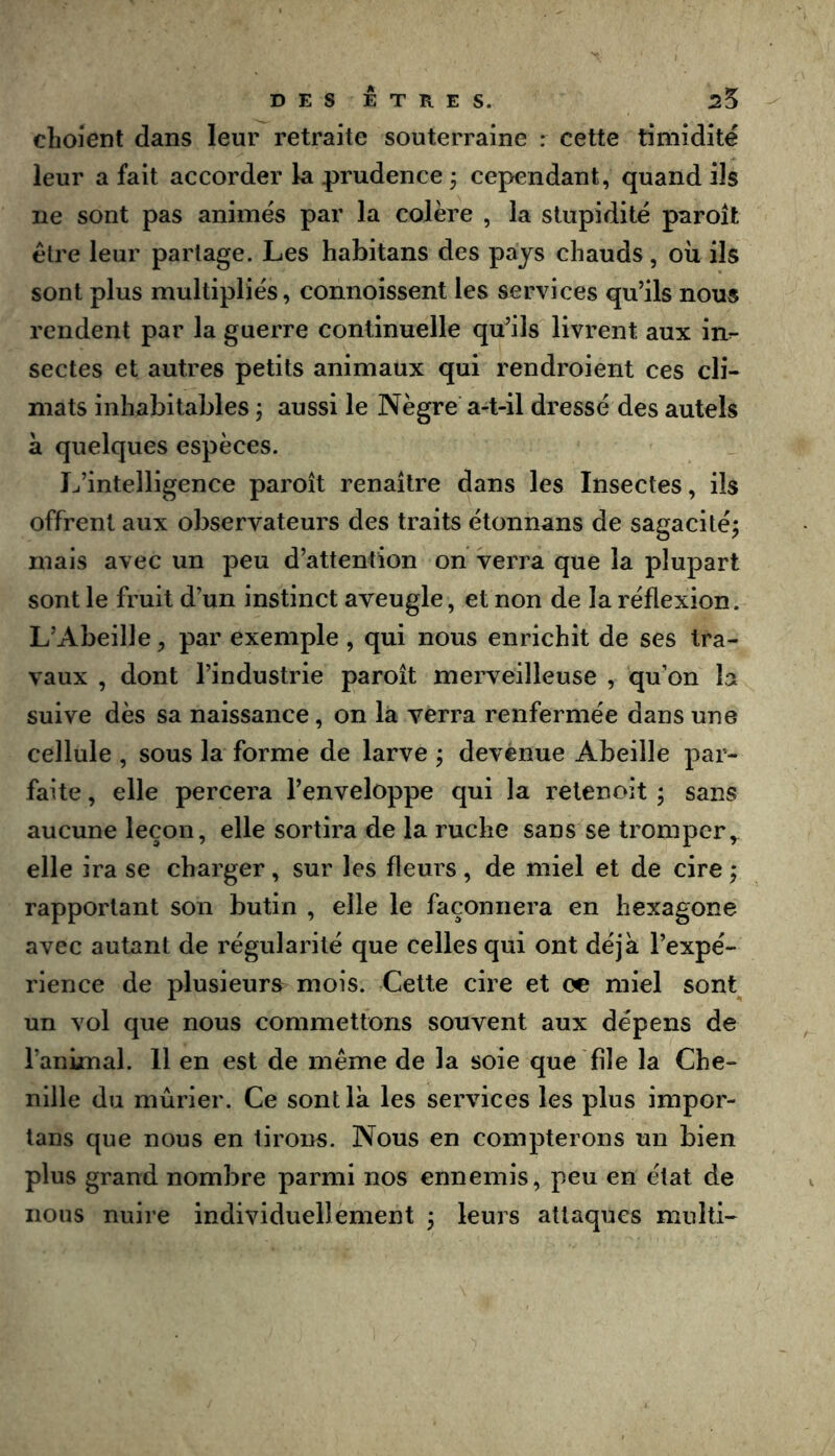 choient dans leur retraite souterraine : cette timidité leur a fait accorder la prudence ÿ cependant, quand ils ne sont pas animés par la colère , la stupidité paroît être leur partage. Les habitans des pays chauds, où ils sont plus multipliés, connoissent les services qu’ils nous rendent par la guerre continuelle qu^ils livrent aux in^ sectes et autres petits animaux qui rendroient ces cli- mats inhabitables ; aussi le Nègre a-t-il dressé des autels a quelques espèces. L’intelligence paroît renaître dans les Insectes, ils offrent aux observateurs des traits étonnans de sagacité; mais avec un peu d’attention on verra que la plupart sont le fruit d’un instinct aveugle, et non de la réflexion. L’Abeille, par exemple , qui nous enrichit de ses tra- vaux , dont l’industrie paroît merveilleuse , qu’on la suive dès sa naissance, on là verra renfermée dans une cellule , sous la forme de larve ; devenue Abeille par- faite , elle percera l’enveloppe qui la relenoit ; sans aucune leçon, elle sortira de la ruche sans se tromper elle ira se charger, sur les fleurs , de miel et de cire ; rapportant son butin , elle le façonnera en hexagone avec autant de régularité que celles qui ont déjà l’expé- rience de plusieurs mois. Cette cire et ce miel sont un vol que nous commettons souvent aux dépens de l’animal. 11 en est de même de la soie que file la Che- nille du mûrier. Ce sont là les services les plus impor- lans que nous en tirons. Nous en compterons un bien plus grand nombre parmi nos ennemis, peu en état de nous nuire individuellement ; leurs attaques multi-