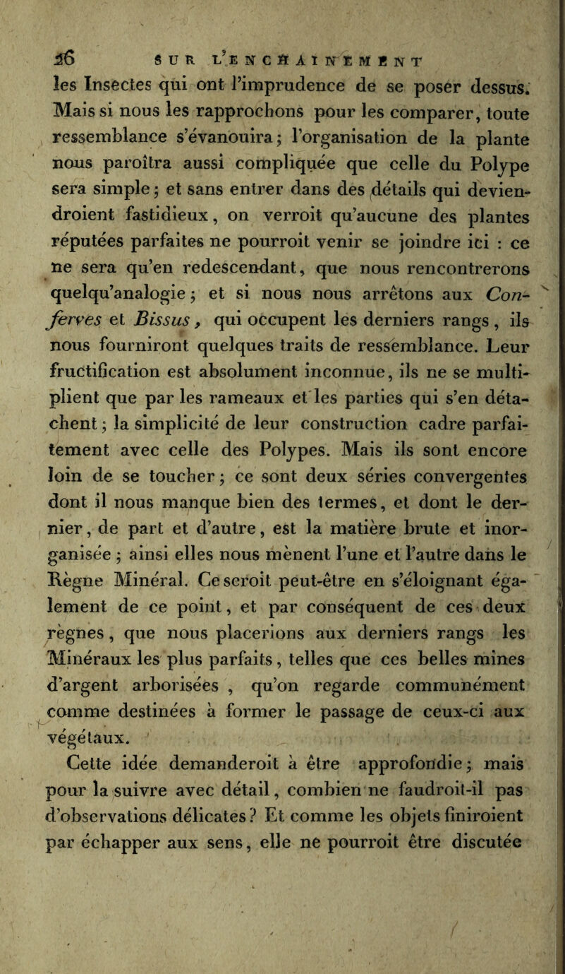 les Insectes qui ont Pimprudence de se poser dessus. Mais si nous les rapprochons pour les comparer, toute , ressemblance s’évanouira; l’organisation de la plante nous paroîtra aussi compliquée que celle du Polype sera simple ; et sans entrer dans des détails qui devien- droient fastidieux, on verroit qu’aucune des plantes réputées parfaites ne pourroit venir se joindre ici : ce ne sera qu’en redescendant, que nous rencontrerons quelqu’analogie ; et si nous nous arrêtons aux Con- ^ ferves et Bissus , qui occupent les derniers rangs , ils nous fourniront quelques traits de ressemblance. Leur fructification est absolument inconnue, ils ne se multi- plient que par les rameaux et'les parties qui s’en déta- chent ; la simplicité de leur construction cadre parfai- tement avec celle des Polypes. Mais ils sont encore loin de se toucher ; ce sont deux séries convergentes dont il nous manque bien des termes, et dont le der- nier , de part et d’autre, est la matière brute et inor- ganisée ; ainsi elles nous mènent l’une et l’autre dans le Règne Minéral. Ceseroit peut-être en s’éloignant éga- lement de ce point, et par conséquent de ces deux règnes, que nous placerions aux derniers rangs les Minéraux les plus parfaits, telles que ces belles mines d’argent arborisées , qu’on regarde communément comme destinées a former le passage de ceux-ci aux végétaux. ' Cette idée demanderoit à être approfondie ; mais pour la suivre avec détail, combien ne faudroit-il pas d’observations délicates? Et comme les objetsfiniroient par échapper aux sens, elle ne pourroit être discutée