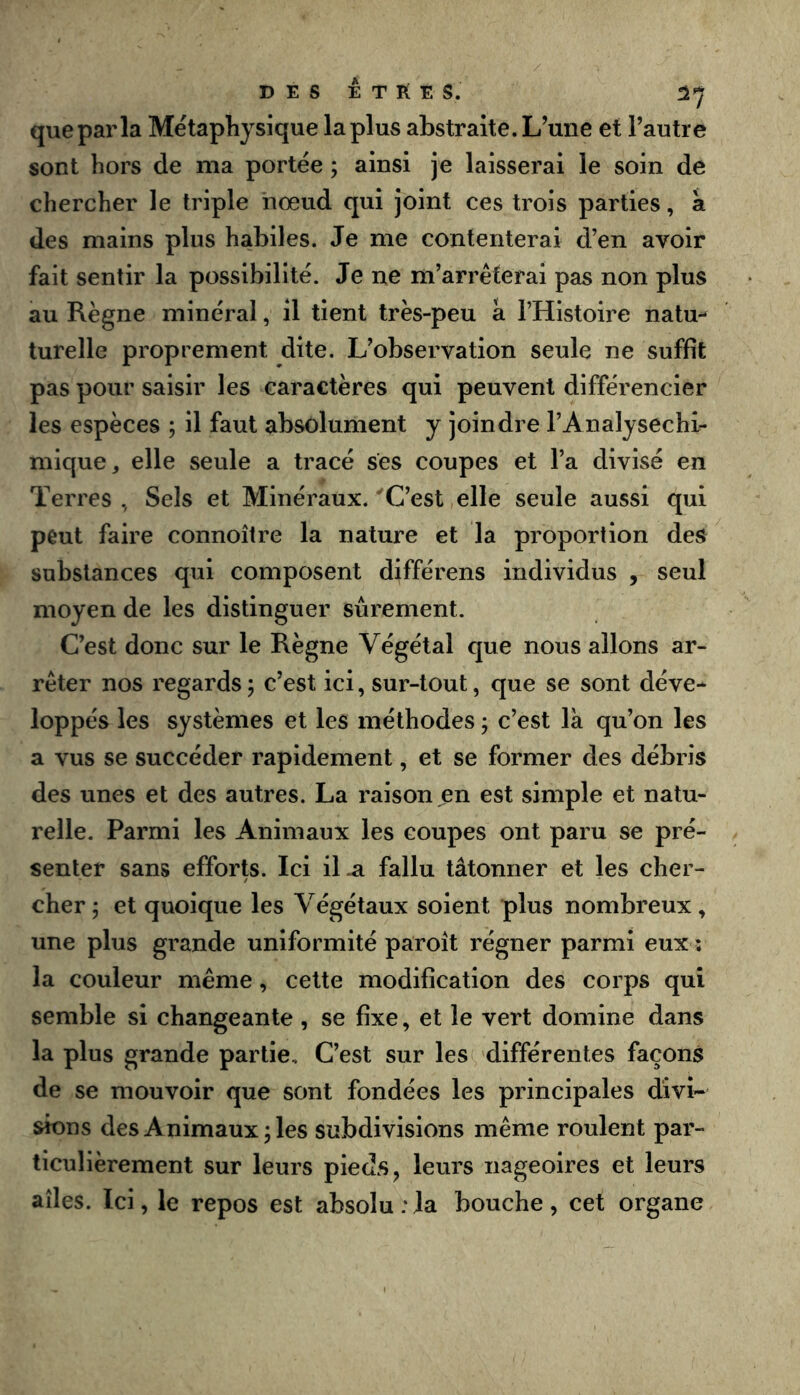 que par la Métaphysique la plus abstraite. L’une et l’autre sont hors de ma portée ; ainsi je laissei’ai le soin de chercher le triple nœud qui joint ces trois parties, k des mains plus habiles. Je me contenterai d’en avoir fait sentir la possibilité. Je ne m’arrêterai pas non plus au Règne minéral, il tient très-peu a l’Histoire natu- turelle proprement dite. L’observation seule ne suffit pas pour saisir les caractères qui peuvent différencier les espèces ; il faut absolument y joindre l’Analysechi- mique, elle seule a tracé ses coupes et l’a divisé en Terres , Sels et Minéraux. ‘'C’est elle seule aussi qui peut faire connoître la nature et la proportion des substances qui composent différons individus , seul moyen de les distinguer sûrement. C’est donc sur le Règne Végétal que nous allons ar- rêter nos regards ; c’est ici, sur-tout, que se sont déve* loppés les systèmes et les méthodes ; c’est là qu’on les a vus se succéder rapidement, et se former des débris des unes et des autres. La raison en est simple et natu- relle. Parmi les Animaux les coupes ont paru se pré- senter sans efforts. Ici il .a fallu tâtonner et les cher- cher 5 et quoique les Végétaux soient plus nombreux , une plus grande uniformité paroît régner parmi eux ; la couleur même, cette modification des corps qui semble si changeante , se fixe, et le vert domine dans la plus grande partie. C’est sur les différentes façons de se mouvoir que sont fondées les principales divi- sions des A nimaux 5 les subdivisions même roulent par- ticulièrement sur leurs pied.Sj leurs nageoires et leurs ailes. Ici, le repos est absolu ;Ja bouche, cet organe