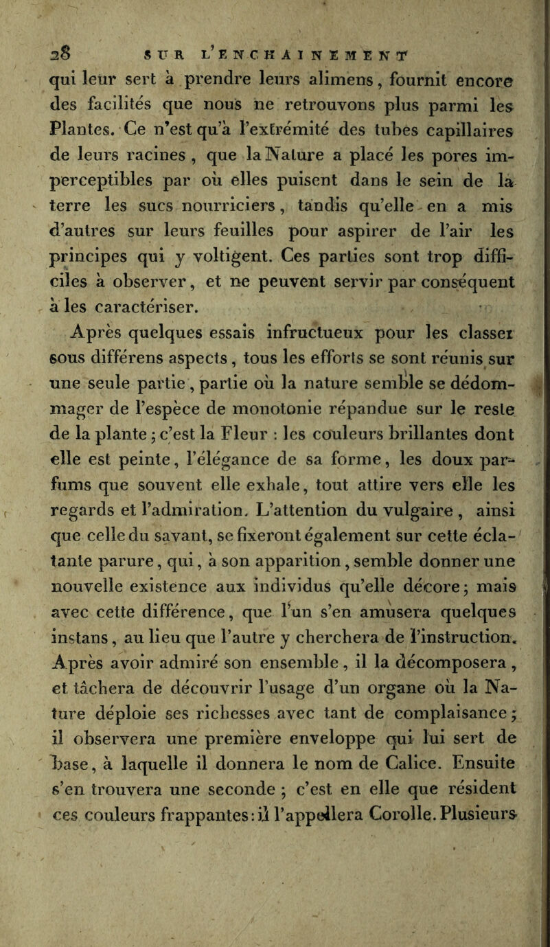 qui leur sert à prendre leurs alimens, fournit encore des facilites que nous ne retrouvons plus parmi les Plantes. Ce n’est qu’à l’extrémité des tubes capillaires de leurs racines , que la Nature a placé les pores im- perceptibles par oii elles puisent dans le sein de la terre les sucs nourriciers, tandis qu’elle en a mis d’autres sur leurs feuilles pour aspirer de l’air les principes qui y voltigent. Ces parties sont trop diffi- ciles à observer, et ne peuvent servir par conséquent aies caractériser. Après quelques essais infructueux pour les classer sous différons aspects, tous les efforts se sont réunis sur une seule partie, partie oii la nature semble se dédom- mager de l’espèce de monotonie répandue sur le reste de la plante ; c’est la Fleur : les couleurs brillantes dont elle est peinte, l’élégance de sa forme, les doux par- fums que souvent elle exhale, tout attire vers elle les regards et l’admiration. L’attention du vulgaire , ainsi que celle du savant, se fixeront également sur cette écla- tante parure, qui, à son apparition, semble donner une nouvelle existence aux individus qu’elle décore; mais avec cette différence, que fun s’en amiisera quelques instans, au lieu que l’autre y cherchera de l’instruction. Après avoir admiré son ensemble , il la décomposera , et tâchera de découvrir l’usage d’un organe où la Na- ture déploie ses richesses avec tant de complaisance ; il observera une première enveloppe qui lui sert de base, à laquelle il donnera le nom de Calice. Ensuite s’en trouvera une seconde ; c’est en elle que résident ces couleurs frappantes : ii l’appeilera Corolle. Plusieurs