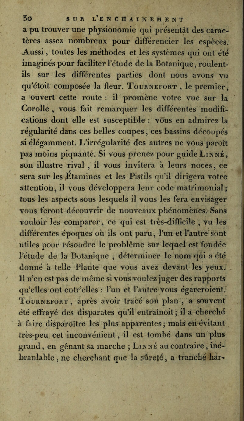 a pu trouver une physionomie qui présentât des carac- tères assez nombreux pour différencier les espèces. .Aussi, toutes les méthodes et les systèmes qui ont été imaginés pour faciliter l’étude de la Botanique, roulent- ils sur les différentes parties dont nous avons vu qu’étoit composée la fleur. Toürnefort , le premier, a ouvert cette route : il promène votre vue sur la  Corolle , vous fait remarquer les différentes modifi- cations dont elle est susceptible : vous en admirez la régularité dans ces belles coupes, ces bassins découpés si élégamment. L’irrégularité des autres ne vous paroît pas moins piquante. Si vous prenez pour guide Linné, son illustre rival , il vous invitera à leurs noces, ce sera sur les /Étamines et les Pistils qu’il dirigera votre attention, il vous développera leur code matrimonial ; tous les aspects sous lesquels il vous les fera envisager vous feront découvrir de nouveaux phénomènes. Sans vouloir les comparer, ce qui est très-difficile , vu les différentes époques oii ils ont paru, l’un et l’autre sont utiles pour résoudre le problème sur lequel est fondée l’étude de la Botanique , déterminer le nom qui a été donné à telle Plante que vous avez devant les yeux. ^ 11 n’en est pas de même si vous voulez juger des rapports qu’elles ont entr’elles : l’un et l’autre vous égareroient. Toürnefort, après avoir tracé son plan , a souvent été effrayé des disparates qu’il entraînoit ; il a cherché à faire disparoître les plus apparentes ; mais en évitant très-peu cet inconvénient, il est tombé dans un plus grand, en gênant sa marche ; Linné au contraire, iné- branlable , ne cherchant que la sûrefé, a tranché bar-
