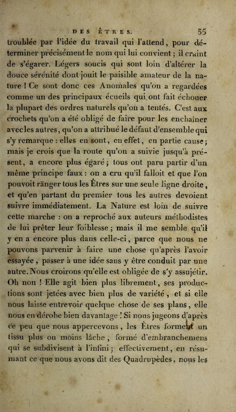 troublée par l’idée du travail qui l’attend, pour dé- terminer précisément le nom qui lui convient - il craint de s’égarer. Légers soucis qui sont loin d’altérer la douce sérénité dont jouit le paisible amateur de la na- ture [ Ce sont donc ces Anomales qu’on a regardées comme un des principaux écueils qui.ont fait échouer la plupart des ordres naturels qu’on a tentés. C’est aux crochets qu’on a été obligé de faire pour les enchaîner avecles autres, qu’on a attribué le défaut d’ensemble qui s’y remarque : elles en sont, en effet, en partie cause; mais je crois que la route qu’on a suivie jusqu’à pré- sent , a encore plus égaré ; tous ont paru partir d’un même principe faux : on a cru qu’il failoit et que l’on pouvoit ranger tous les Êtres sur une seule ligne droite, et qu’en partant du premier tous les autres dévoient suivre immédiatement. La Nature est loin de suivre cette marche : on a reproché aux auteurs méthodistes de lui prêter leur foiblesse ; mais il me semble qu’il y en a encore plus dans celle-ci, parce que nous ne pouvons parvenir à faire une chose qu’après l’avoir essayée , passer à une idée sans y être conduit par une autre.Nous croirons qu’elle est obligée de sy assujétir. Oh non ! Elle agit bien plus librement, ses produc- tions sont jetées avec bien plus de variété , et si elle nous laisse entrevoir quelque chose de ses plans, elle nous en dérobe bien davantage I Si nous jugeons d’après ce peu que nous appercevons, les Êtres formel^ un tissu plus ou moins lâche , formé d'embranchemens qui se subdivisent à l’infini; elîectivement, en résu- mant ce que nous avons dit des Quadrupèdes, nous les