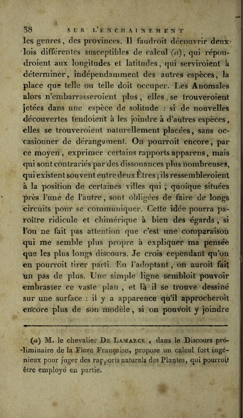 les genres, des provinces. Il faudroit découvrir deux lois différentes susceptibles de calcul qui répon- droient aux longitudes et latitudes, qui serviroient à déterminer, indépendamment des autres espèces, la place que telle ou telle doit occuper. Les Anomales alors n’embarrasseroient plus, elles se trouveroient jetées dans une espèce de solitude : si .de nouvelles découvertes tendoient h les joindre a d’autres espèces, elles se trouveroient naturellement placées, sans oc- casionner de dérang?3ment. On pourroit encore, par ce moyen, exprimer certains rapports appareils, mais qui sont contrariés par des dissonances plus nombreuses, qui existent souvent entre deux Etres ; ils ressembleroient à la position de certaines villes qui , quoique situées près l’une de l’autre, sont obligées de faire de longs circuits pour se communiquer. Cette idée pourra pa- roître ridicule et chimérique a bien des égards , si l’on ne fait pas attention que c’est une comparaison qui me semble plus propre à expliquer ma pensée que les plus longs discours. Je crois cependant qu’on en pourroit tirer pa1ii. En l’adoptant, on auroit fait un pas de plus. Une simple ligne sembloit pouvoir embrasser ce vaste plan , et la il se trouve dessiné sur une surface : il y a apparence qu’il approcheroît encore plus de son modèle, si on pouvoit y joindre (a) M, le chevalier De Lamarck , dans le Discours pré- -liminaire de la Flore Française, propose un calcul fort ingé- nieux pour juger des rapports naturels des Plaçles, qui pourroit être employé en partie.