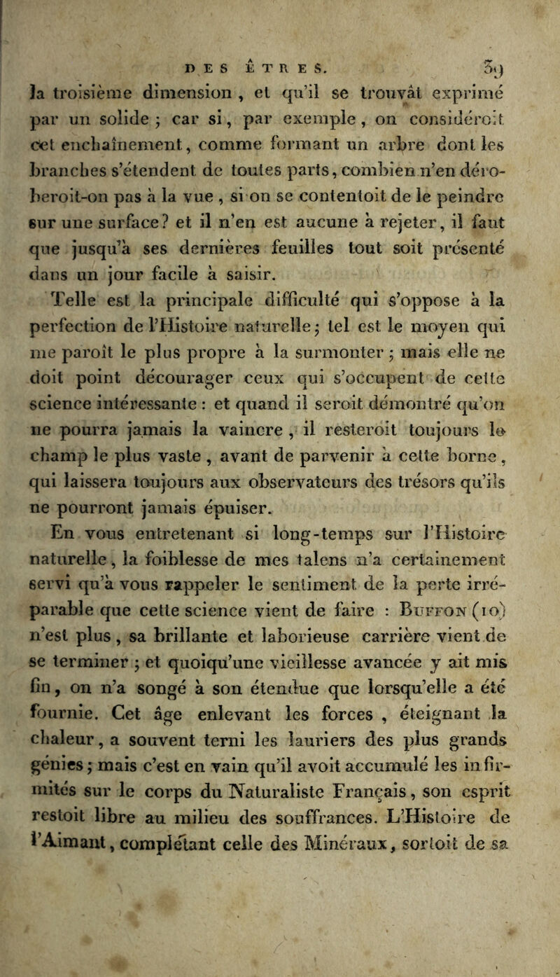 la troisième dimension , et qu’il se trouvât exprimé par un solide j car si, par exemple, on considéroit Cet enchaînement, comme formant un arbre dont les branches s’étendent de toutes parts, combien n’en déro- beroit-on pas à la vue , si on se conlenloit de le peindre sur une surface? et il n’en est aucune a rejeter, il faut que jusqu’à ses dernières feuilles tout soit présenté dans un jour facile à saisir. Telle est la principale difficulté qui s’oppose à la perfection de l’Histoire naturelle^ tel est le moyen qui me paroit le plus propre à la surmonter j mais elle ne doit point décourager ceux qui s’occupent de cette science intéressante : et quand il seroit démontré qu’on ne pourra jamais la vaincre , il resteroit toujours lo champ le plus vaste , avant de parvenir à cette borne, qui laissera toujours aux observateurs des trésors qu’ils ne pourront jamais épuiser. En vous entretenant si long-temps sur l’Histoire naturelle ^ la foiblesse de mes talens n’a certainement servi qu’à vous rappeler le sentiment de la perte irré- parable que cette science vient de faire : Büffon(io) n’est plus, sa brillante et laborieuse carrière vient de se terminer j et quoiqu’une vieillesse avancée y ait mis fin, on n’a songé à son étendue que lorsqu’elle a été fournie. Cet âge enlevant les forces , éteignant la chaleur, a souvent terni les lauriers des plus grands génies ; mais c’est en vain qu’il avoit accumulé les infir- mités sur le corps du Naturaliste Français, son esprit restoit libre au milieu des souffrances. L’Histoire de l’Aimant, complelant celle des Minéraux, sortoit de sa
