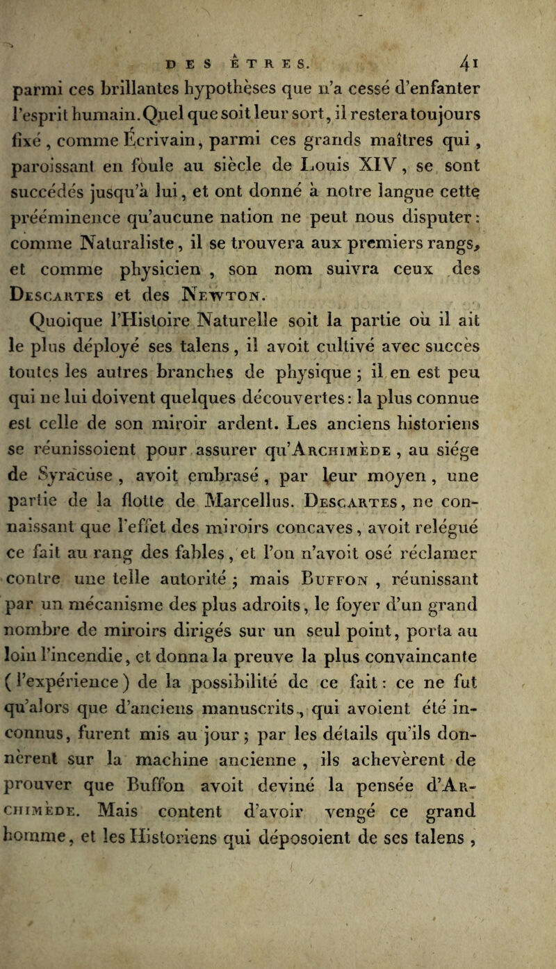 parmi ces brillantes hypothèses que ii’a cessé d’enfanter l’esprit humain. QjLiel que soit leur sort, il restera toujours fixé , comme Écrivain, parmi ces grands maîtres qui, paroissant en fdule au siècle de Louis XIV, se sont succédés jusqu’à lui, et ont donné à notre langue cette prééminence qu’aucune nation ne peut nous disputer : comme Naturaliste, il se trouvera aux premiers rangs, et comme physicien , son nom suivra ceux des Descartes et des Newton. Quoique l’Histoire Naturelle soit la partie oii il ait le pins déployé ses talens, il avoit cultivé avec succès toutes les autres branches de physique ; il en est peu qui ne lui doivent quelques découvertes: la plus connue est celle de son miroir ardent. Les anciens historiens se réunissoient pour assurer qu’ARcniMÈDE , au siège de Syracuse , avoit embrasé , par leur moyen, une partie de la flotte de Pdarcellns. Descartes, ne con- naissant que l'effet des miroirs concaves, avoit relégué ce fait au rang des fables, et l’on n’avoit osé réclamer contre une telle autorité j mais Buffon , réunissant par un mécanisme des plus adroits, le foyer d’un grand nombre de miroirs dirigés sur un seul point, porta au loin l’incendie, et donna la preuve la plus convaincante ( l’expérience ) de la possibilité de ce fait : ce ne fut qu’alors que d’anciens manuscrits., qui avoient été in- connus, furent mis au jour ; par les détails qu’ils don- nèrent sur la machine ancienne , ils achevèrent de prouver que Buffon avoit deviné la pensée d’Aa- ciiiMÈDE. Mais content d’avoir vengé ce grand homme, et les Historiens qui déposoient de ses talens ,
