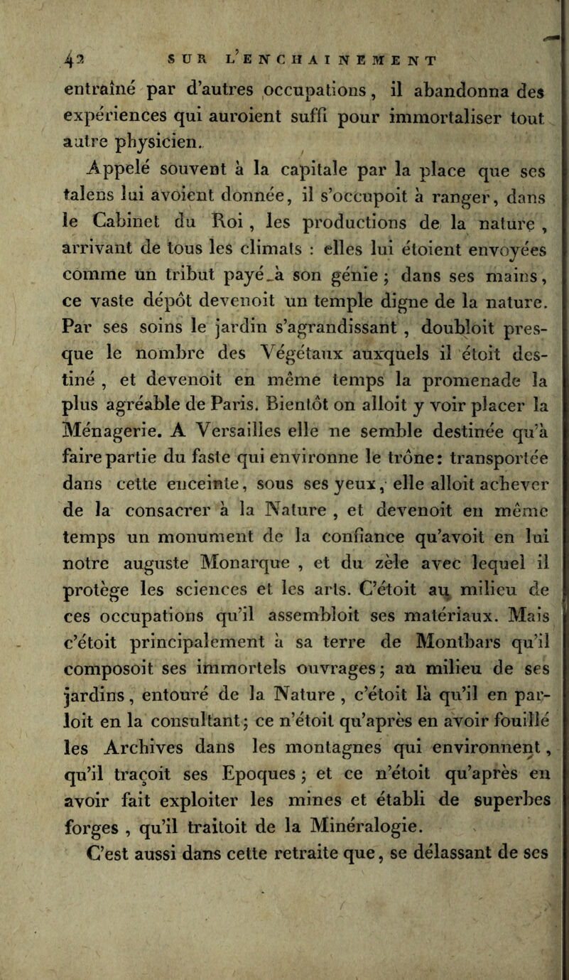 4^' SUR l’ejntchainement entraîné par d’autres occupations, il abandonna des expériences qui auroient suffi pour immortaliser tout autre physicien. Appelé souvent à la capitale par la place que ses talens lui avoient donnée, il s’occupoit à ranger, dans le Cabinet du Roi , les productions de la nature , arrivant de tous les climats : elles lui étoient envoyées comme un tribut payé^k son génie; dans ses mains, ce vaste dépôt devenoit un temple digne de la nature. Par ses soins le jardin s’agrandissant , doubloit pres- que le nombre des Végétaux auxquels il étoit des- tiné , et devenoit en même temps la promenade la plus agréable de Paris. Bientôt on alloit y voir placer la Ménagerie. A Versailles elle ne semble destinée qu’a faire partie du faste qui environne le trône: transportée dans cette enceinte, sous ses yeux, elle alloit achever de la consacrer k la Nature , et devenoit en même temps un monument de la confiance qu’avoit en lui notre auguste Monarque , et du zèle avec lequel il protège les sciences et les arts. C’étoit au milieu de ces occupations qu’il assembloit ses matériaux. Mais c’étoit principalement k sa terre de Montbars qu’il composoit ses immortels ouvrages; au milieu de ses jardins, entouré de la Nature , c’étoit Ik qu’il en par- loit en la consultant ; ce n’étoit qu’après en avoir fouillé les Archives dans les montagnes qui environnent, qu’il traçoit ses Epoques ; et ce n’étoit qu’après en avoir fait exploiter les mines et établi de superbes forges , qu’il traitoit de la Minéralogie. C’est aussi dans cette retraite que, se délassant de ses