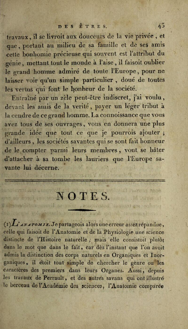 travaux, il se livroit aux douceurs de la vie privée , et que, portant au milieu de sa famille et de ses amis cette bonhomie précieuse qui souvent est Fattribut du génie, mettant tout le monde à l’aise , il faisoit oublier le grand homme admiré de toute l’Europe, pour ne laisser voir qu’un simple particulier , doué de toutes les vertus qui font le b^onheur de la société. Entraîné par un zèle peut-être indiscret, j’ai voulu, devant les amis de la vérité, payer un léger tribut a la cendre de ce grand homme. La connoissance que vous avez tous de ses ouvrages, vous en donnera une plus grande idée que tout ce que je pourrois ajouter ; d’ailleurs , les sociétés savantes qui se sont fait honneur de le compter parmi leurs membres, vont se hâter d’attacher à sa tombe les lauriers que l’Europe sa- vante lui décerne. NOTE S. {i)Ij ANutTOMJE. J e partageois alors une erreur assez répandue, celle qui faisoit de l’Anatomie et de la Physiologie une science distincle de l’Hisloire naturelle; mais elle consistoit pliUôt dans le mot que dans le fait, car dès l’instant que l’on avoit admis la distinction des corps naturels en Organiques et Inor- ganiques , il étoit tout simple de chercher le genre ou les caractères des premiers dans leurs Organes. Aussi, depuis les travaux de Perrault, et des autres savans qui ont illustré le berceau de l’Académie des sciences, l’Anatomie comparée