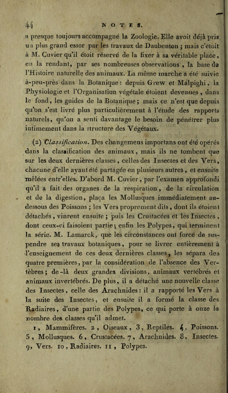 a presque toujours accompagné la Zoologie. Elle avoit déjà pris, i U 11 plus grand essor par les travaux de Daubenton ; mais c’étoit j à M. Cuvier qu’il étoit réservé de la fixer à sa véritable place, | en la rendant, par ses nombreuses observations , la base de THistoire naturelle des animaux. La même marche a été suivie : à-peu-près dans la Botanique : depuis Grew et Malpighi, la Physiologie et l’Organisation végétale étoient devenues , dans le fond, les guides de la Botanique ; mais ce n’est que depuis qu’nn s’est livré plus particulièrement à l’étude des rapports 1 naturels, qu''on a senti davantage le besoin de pénétrer plus 1 intimement dans la structure des Végétaux. i i (2) Classification. Des cliangemens importans ont été opérés j dans la classification des animaux, mais ils ne tombent que i sur les deux dernières classes , celles des Insectes et des Vers, chacune d’elle ayant été partagée en plusieurs autres, et ensuite mêlées entr’ellés. D’abord M. Cuvier, par l’examen approfondi i qu’il a fait des organes de la respiration , de la circulation et de la digestion, plaça les Mollusques immédiatement au- • dessous des Poissons ; les Vers proprement dits , dont ils étoient détachés , vinrent ensuite ; puis les Crustacées et les Insectes , i dont ceux-ci faisoient partie*, enfin les Polypes, qui terminent ! la série. M. Lamarck, que les circonstances ont forcé de sus- • pendre ses travaux botaniques, pour se livrer entièrement à d’enseignement de ces deux dernières classes, les sépara des quatre premières, par la considération de l’absence des Ver- tèbres; de-là deux grandes divisions, animaux vertébrés et animaux invertébrés. De plus, il a détaché une nouvelle classe des Insectes, celle des Arachnides: il a rapporté les Vers à la suite des Insectes, et ensuite il a formé la classe des Radiaires, d’une partie des Polypes, ce qui porte à onze le nombre des classes qu’il admet. I, Mammifères. 2 , Oiseaux , 3 , Reptiles. 4 ^ Poissons. 5, Mollusques. 6, Crustacées. 7, Arachnides. 8 , Insectes. 9, Vers. 10 , Radiaires. ii , Polypes.