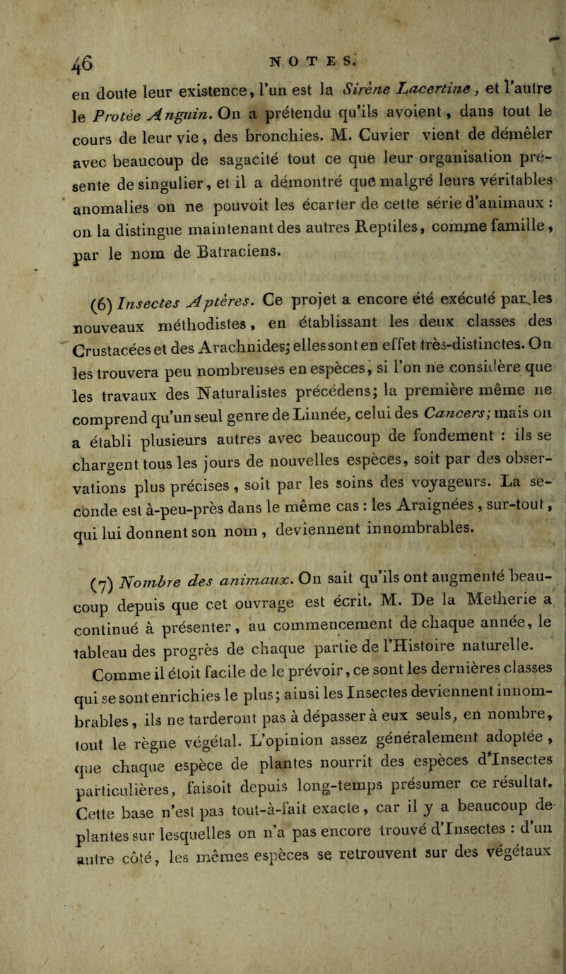 en doute leur existence, l’un est la Sirène Lacertine, et l’autre le Protée Anguin, On a prétendu qu’ils avoient, dans tout le cours de leur vie, des broncliies. M. Cuvier vient de démêler avec beaucoup de sagacité tout ce que leur organisation pré- sente de singulier, et il a démontré que malgré leurs véritables anomalies on ne pouvoit les écarter de cette série d’animaux : on la distingue maintenant des autres Reptiles, comme famille, par le nom de Batraciens. (6) Insectes Aptères. Ce projet a encore été exécuté paroles nouveaux méthodistes, en établissant les deux classes des Crustacéeset des Arachnidesj ellessonten effet très-distinctes. On les trouvera peu nombreuses en espèces, si l’on ne considère que les travaux des Naturalistes précédens; la première même ne comprend qu’un seul genre de Linnée, celui des Cajicers; mais on a établi plusieurs autres avec beaucoup de fondement : ils se chargent tous les jours de nouvelles espèces, soit par des obser- vations plus précises, soit par les soins des voyageurs. La se- conde est à-peu-près dans le même cas : les Araignées , sur-tout, qui lui donnent son nom , deviennent innombrables. (7) Nombre des animaux. On sait qu’ils ont augmenté beau- coup depuis que cet ouvrage est écrit. M. De la Metherie a ■ continué à présenter, au commencement de chaque année, le tableau des progrès de chaque partie de l’Histoire naturelle. Comme il éloit facile de le prévoir, ce sont les dernières classes qui se sont enrichies le plus ; ainsi les Insectes deviennent innom- brables , ils ne tarderont pas à dépasser à eux seuls, en nombre, tout le règne végétal. L’opinion assez généralement adoptée , que chaque espèce de plantes nourrit des espèces dlnsectes particulières, faisoit depuis long-temps présumer ce résultat. Cette base n’est pas tout-à-fait exacte, car il y a beaucoup^de plantes sur lesquelles on n’a pas encore trouvé d’insectes : d’un antre coté, les mêmes espèces se retrouvent sur des végétaux