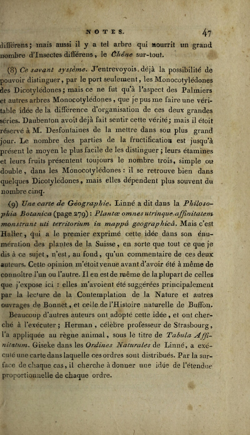 NOTES. /|.'7 ilifFérens; mais aussi il y a tel arbre qui Hourrit un grand nombre d’insectes différens, le ùhêne sur-tout. (8) Ce savant système. J’entrevoyois.déjà la possibilité de pouvoir distinguer, par le port seulement, les Monocotylédones des Dicotylédones ; mais ce ne fut qu’à l’aspect des Palmiers et autres arbres Monocotylédones, que je pus me faire une véri- table idée de la différence d’organisation de ces deux grandes séries. Daubenton avoit déjà fait sentir cette vérité; mais il étoit réservé à M. Desfontaines de la mettre dans son plus grand jour. Le nombre des parties de la fructification est jusqu’à présent le moyen le plus facile de les distinguer ; leurs étamines et leurs fruits présentent toujours le nombre trois, simple ou double, dans les Monocotylédones : il se retrouve bien dans quelques Dicotylédones, mais elles dépendent plus souvent du nombre cinq. (9) Vne carte de Géographie. Linné a dit dans la Philoso- phia Botanica (page 2.79) : Plantœ om?iesutrincjueiaffinitatem monstrant uti territorium in mappâ geographicâ. Mais c’est Haller, (^ui a le premier exprimé cette idée dans son énu- mération des plantes de la Suisse, en sorte que tout ce que je dis à ce sujet, n’est, au fond, qu’un commentaire de ces deux auteurs. Cette opinion m’étoit venue avant d’avoir été à même de connoître l’un ou l’autre. Il en est de même de la plupart de celles que j’expose ici : elles m’avoient été suggérées principalement par la lecture de la Contemplation de la Nature et autres ouvrages de Bonnet, et celle de l’Histoire naturelle de Buffon. Beaucoup d’autres auteurs ont adopté cette idée, et ont cher- ché à l’exécuter; Herman , célèbre professeur de Strasbourg, l’a appliquée au règne animal, sous le titre de Tabula Affi^ niteLtum. Giseke dans les Ordines NaturaLes de Linné, a exé- cuté une carte dans laquelle ces ordres sont distribués. Par la sur- face de cliaque cas, il cherche adonner une idée de l’étendue proportionnelle de chaque ordre. ]