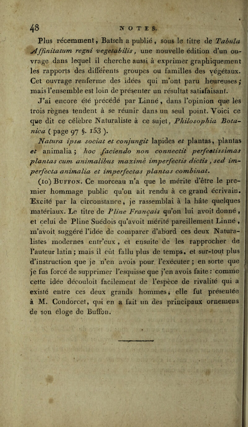 Plus récemment, Batsch a publié, sous le titre de Tabula Affinüatum regni vegetabilis, une nouvelle édition d’un ou- vrage dans lequel il cherche aussi à exprimer graphiquement les rapports des différents groupes ou familles des végétaux. Cet ouvrage renferme des idées qui m’ont paru heureuses ; mais l’ensemble est loin de présenter un résultat satisfaisant. J’ai encore été précédé par Linné, dans l’opinion que les trois règnes tendent à se réunir dans un seul point. Voici ce que dit ce célèbre Naturaliste à ce sujet, Philosophia Bota- nica ( page 97 §. i53 ). ' Natura ipséi sociat et coiijungit lapides et plantas, plantas et animalia ; hoc faciendo non connectit perfeetissimas plantas cum animalibus maximè imperfectis dictis , sed itn^ perfecta animalia et imperfectas plantas combinat. (10) Buffon. Ce morceau n’a que le mérite d’être le pre- mier hommage public qu’on ait rendu à ce grand écrivain. Excité par la circonstance, je rassemblai à la hâte quelques matériaux. Le titre de Pline Français qu’on lui avoit donné, et celui de Pline Suédois qu’avoit mérité pareillement Linné , m’avoit suggéré l’idée de comparer d’abord ces deux Natura- listes modernes entr’eux, et ensuite de les rapprocher de l’auteur latin; mais il eût fallu plus de temps, et sur-tout plus 1 d’instruction que je n’en avois pour l’exécuter ; en sorte que Ji je fus forcé de supprimer l’esquisse que j’en avois faite : comme cette idée découloit facilement de l’espèce de rivalité qui a existé entre ces deux grands hommes ^ elle fut présentée à M. Condorcet, qui en a fait un des principaux ornemens de son éloge de Buffon.