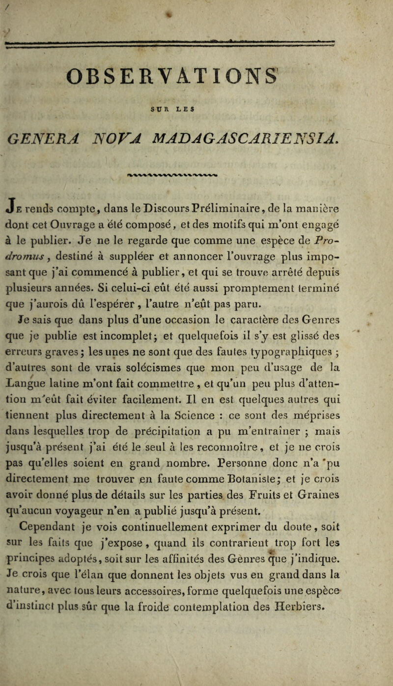 / OBSERVATIONS SUR LES GENERA NOVA MABAGASCARIENSIA. Je rends compte, dans le Discours Préliminaire, de la manière dojit cet Ouvrage a été composé, et des motifs qui m’ont engagé à le publier. Je ne le regarde que comme une espèce de Pro- dromus, destiné à suppléer et annoncer l’ouvrage plus impo- sant que j’ai commencé à publier, et qui se trouve arrêté depuis plusieurs années. Si celui-ci eût été aussi promptement terminé que j’aurois dû l’espérer, l’autre n’eût pas paru. Je sais que dans plus d’une occasion le caractère des Genres que je publie est incomplet j et quelquefois il s’y est glissé des erreurs graves; les unes ne sont que des fautes typographiques ; d’autres sont de vrais solécismes que mon peu d’usage de la Langue latine m’ont fait commettre , et qu’un peu plus d’atten- tion m'’eût fait éviter facilement. Il en est quelques autres qui tiennent plus directement à la Science : ce sont des méprises dans lesquelles trop de précipitation a pu m’entraîner ; mais jusqu’à présent j’ai été le seul à les reconnoître, et je ne crois pas qu’elles soient en grand nombre. Personne donc n’a 'pu directement me trouver en faute comme Botaniste; et je crois avoir donné plus de détails sur les parties des Fruits et Graines qu’aucun voyageur n’en a publié jusqu’à présent. Cependant je vois continuellement exprimer du doute, soit sur les faits que j’expose , quand ils contrarient trop fort les principes adoptés, soit sur les affinités des Genres que j’indique. Je crois que l’élan que donnent les objets vus en grand dans la ' nature, avec tous leurs accessoires, forme quelquefois une espèce d’instinct plus sûr que la froide contemplation des Herbiers.