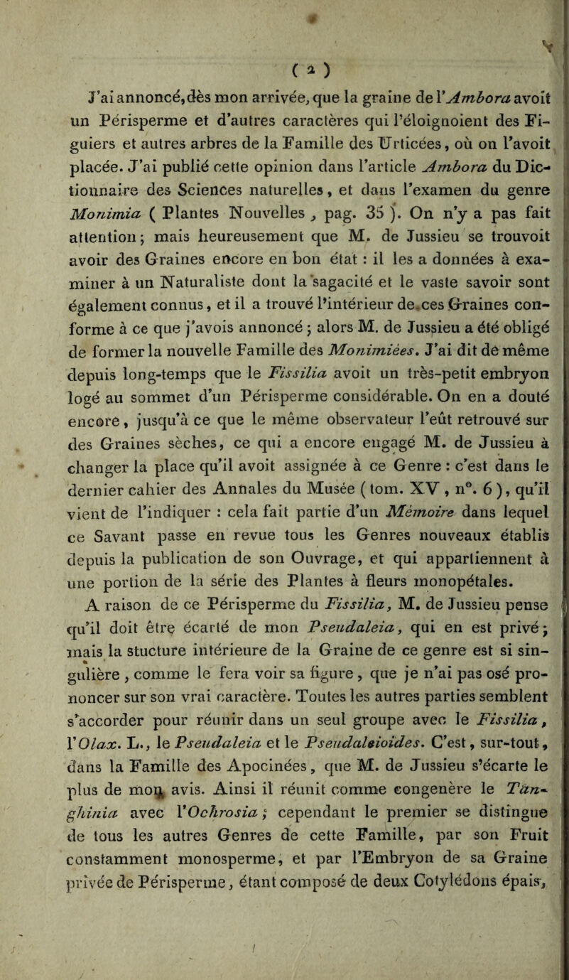 V # ( i ) J’ai annoncé,dès mon arrivée, que la graine de VAmbora avoit un Périsperme et d’autres caractères qui l’éloignoient des Fi- guiers et autres arbres de la Famille des ürticées, où on Tavoit j placée. J’ai publié cette opinion dans l’article Amhora du Die- \ tiounaire des Sciences naturelles, et dans l’examen du genre ü Monimia ( Plantes Nouvelles ^ pag. 35 j. On n’y a pas fait attention; mais heureusement que M. de Jussieu se trouvoit |( avoir des Graines encore en bon état : il les a données à exa- ^ miner à un Naturaliste dont la sagacité et le vaste savoir sont j également connus, et il a trouvé l’intérieur de,ces Graines con- forme à ce que j’avois annoncé ; alors M. de Jussieu a été obligé 1 de former la nouvelle Famille des Monimiées, J’ai dit de même depuis long-temps que le Fissilia avoit un très-petit embryon logé au sommet d’un Périsperme considérable. On en a douté encore, jusqu’à ce que le même observateur l’eût retrouvé sur des Graines sèches, ce qui a encore engagé M. de Jussieu à changer la place qu’il avoit assignée à ce Genre : c’est dans le dernier cahier des Annales du Musée ( tom. XV , n®. 6 ), qu’il vient de l’indiquer : cela fait partie d’un Mémoire dans lequel ce Savant passe en revue tous les Genres nouveaux établis depuis la publication de son Ouvrage, et qui appartiennent à une portion de la série des Plantes à fleurs monopétales. A raison de ce Périsperme du Fissilia, M. de Jussieu pense qu’il doit être écarté de mon Pseudaleia, qui en est privé; mais la stucture intérieure de la Graine de ce genre est si sin- gulière , comme le fera voir sa figure , que je n’ai pas osé pro- noncer sur son vrai caractère. Toutes les autres parties semblent s’accorder pour réunir dans un seul groupe avec le Fissilia, XOlax. L., le Pseudaleia et le Pseudahioides. C’est, sur-tout, dans la Famille des Apocinées, que M. de Jussieu s’écarte le ? plus de moqt avis. Ainsi il réunit comme congénère le Tàn*\ gliifiia avec VOchrosia ; cependant le premier se distingue| de tous les autres Genres de cette Famille, par son Fruit r constamment monosperme, et par l’Embryon de sa Graine privée de Périsperme, étant composé de deux Cotylédons épais,Il ■3. I