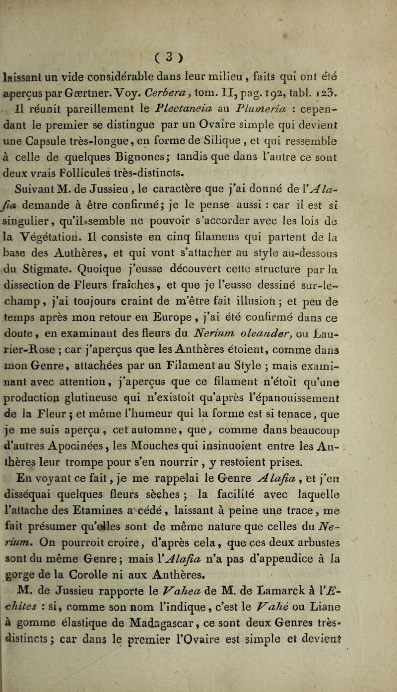 laissant un vide considérable dans leur milieu , faits qui ont été aperçus par Gærtner.Voy. Cerbera, tom. Il, pag. 192, tabl. i23. Il réunit pareillement le Plectaneia au Plumeria : cepen- dant le premier se distingue par un Ovaire simple qui devient une Capsule très-longue, en forme de Silique , et qui ressemble à celle de quelques Bignones; tandis que dans l’autre ce sont deux vrais Follicules très-distincts. Suivant M. de Jussieu, le caractère que j^ai donné de 'CAla-- fia demande à être confirmé; je le pense aussi : car il est si singulier, qu’il«semble ne pouvoir s^accorder avec les lois de la Végétation. Il consiste en cinq filamens qui partent de la base des Autlières, et qui vont s’attacher au style au-dessous du Stigmate. Quoique j’eusse découvert cette structure par la dissection de Fleurs fraîches, et que je l’eusse dessiné sur-le- champ , j’ai toujours craint de m’être fait illusion ; et peu de temps après mon retour en Europe , j’ai été confirmé dans ce doute, en examinant des fleurs du Nerium oleander, ou Lau- rier-Rose ; car j’aperçus que les Anthères étoient, comme dans mon Genre, attachées par un Filament au Style ; mais exami- nant avec attention, j’aperçus que ce filament n’étoit qu’une production glutineuse qui n’existoit qu’après l’épanouissement de la Fleur ; et même l’humeur qui la forme est si tenace, que je me suis aperçu, cet automne, que, comme dans beaucoup d’autres Apocinées, les Mouches qui insinuoient entre les An- thères leur trompe pour s’en nourrir , y restoient prises. En voyant ce fait, je me rappelai le Genre Alafia, et j’en disséquai quelques fleurs sèches ; la facilité avec laquelle l’attache des Etamines a cédé, laissant à peine une trace, me fait présumer qu’eiles sont de même nature que celles du Ne- riiim. On pourroit croire, d’après cela, que ces deux arbustes sont du même Genre ; mais XAlafia n’a pas d’appendice à la gorge de la Corolle ni aux Anthères. M. de Jussieu rapporte le Vahea de M. de Lamarck à VE-- chites : si, comme son nom l’indique, c’est le Vahè ou Liane à gomme élastique de Madagascar, ce sont deux Genres très- ! distincts ; car dans le premier l’Ovaire est simple et devient