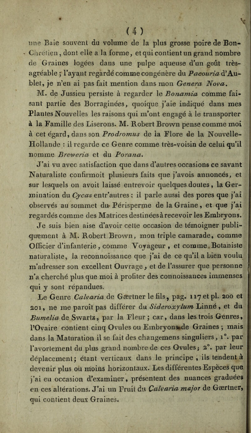 \me Baie souvent du volume de la plus grosse poire de Bon- ' Ciiréfien, dont elle a la forme, et qui contient un grand nombre de Graines logées dans une pulpe aqueuse d*un goût très- agréable ; l’ajaiit regardé comme congénère du Vaeouria d’Au- blet, je n’en ai pas fait mention dans mon Généra Nova, M. de Jussieu persiste à regarder le Bonamia comme fai- sant partie des Borraginées, quoique j’aie indiqué dans mes Plantes Nouvelles les raisons qui m’ont engagé à le transporter à la Famille des Liserons. M. Robert Brown pense comme moi à cet égard, dans son Prodromus de ia Flore de la Nouvelle- Hollande : il regarde ce Genre comme très-voisin de celui qu’il nomme Breweria et du Porana, J’ai vu avec satisfaction que dans d’autres occasions ce savant Naturaliste confirmoit plusieurs faits que j’avois annoncés, et sur lesquels on avoit laissé entrevoir quelques doutes, la Ger- mination du Cycas entr’autres ; il parle aussi des pores que j’ai observés au sommet du* Périsperme de la Graine, et que j’ai regardés comme des Matrices destinéesàrecevoir les Embryons. Je suis bien aise d’avoir cette occasion de témoigner publi- quement à M. Robert Brown, mon triple camarade, comme Officier d’infanterie, comme Voyageur , et comme,Botaniste naturaliste, la reconnoissance que j’ai de ce qu’il a bien voulu m’adresser son excellent Ouvrage , et de l’assurer que personne n’a cherché plus que moi à profiter des connoissances immenses qui y sont répandues. Le Genre Calvaria de Gærtner le fils, pag. 117 et pl. 200 et 2.01, ne me paroît pas différer du Sideroxylum Linné, et du Bumelia de Swartz, par la Fleur ; car, dans les trois Genres, l’Ovaire contient cinq Ovules ou Embryonsude Graines *, mais dans la Maturation il se fait des changemens singuliers, 1°. par l’avortement du plus grand nombre de ces Ovules j 2”. par leur déplacement; étant verticaux dans le principe, ils tendent à devenir plus ou moins horizontaux. Les différentes Especes que j’ai eu occasion d’examiner, présentent des nuances graduées en ces altérations. J’ai un Fruit du Çalvaria major de Gærtner, qui contient deux Graines.