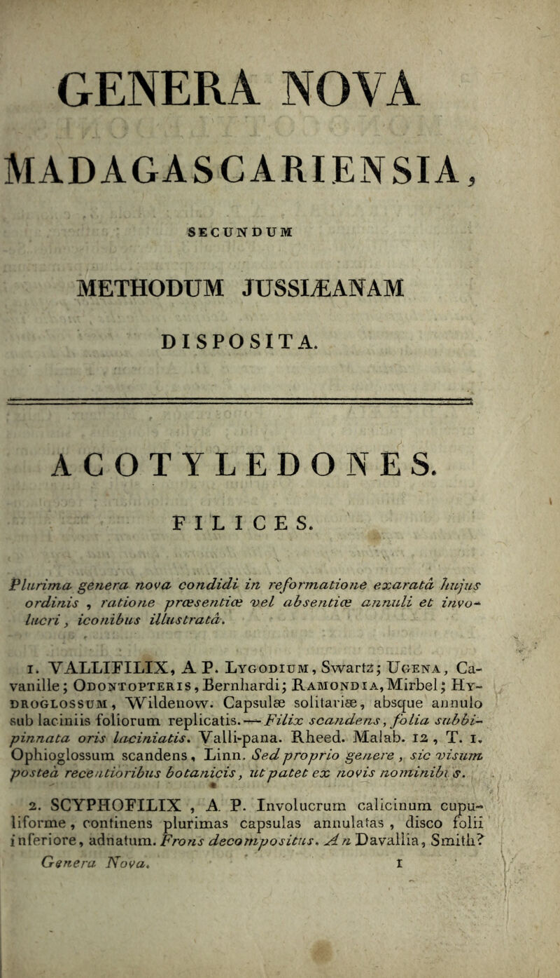 GENERA NOVA MADAGASCARIENSIA, SECUNDUM METHODUM JUSSIÆANAM DISPOSITA. ACOTYLEDONES. F I L I C E s. ' Plurima généra nova condidi in reformatione exaratà liujus ordinis , ratio?ie prœsentiœ vel absentiœ annuli et znvo-^ liicri, iconibus iUustratâ. 1. VALLIEILIX, A P. Lygodium, Swart2; Ugena, Ca- vanille; Odontopteris, Bernliardi; RAMONDiA,Mirbel; Hy- DROGLOSSUM, Wildenow. Capsulæ solitariæ, absque annuio sub laciniis foliorum replicatis.“-^i^z7zx scandons, folia subbi- pinnata oris laciniatis, Valli-pana. Rbeed. Maiab. 12 , T. i, Ophioglossum scandens, Linn. Sedproprio genere , sic'visum posteà recentioribus b O tanicis, ut patet ex novis nominibis. « 2. SCYPHOFILIX , A P. Involucrum calicinum cupu- liforme , continens plurimas capsulas annulatas , disco folii ’ i nferiore, adnatum. Frons decompositus. An Davaliia, Smith?