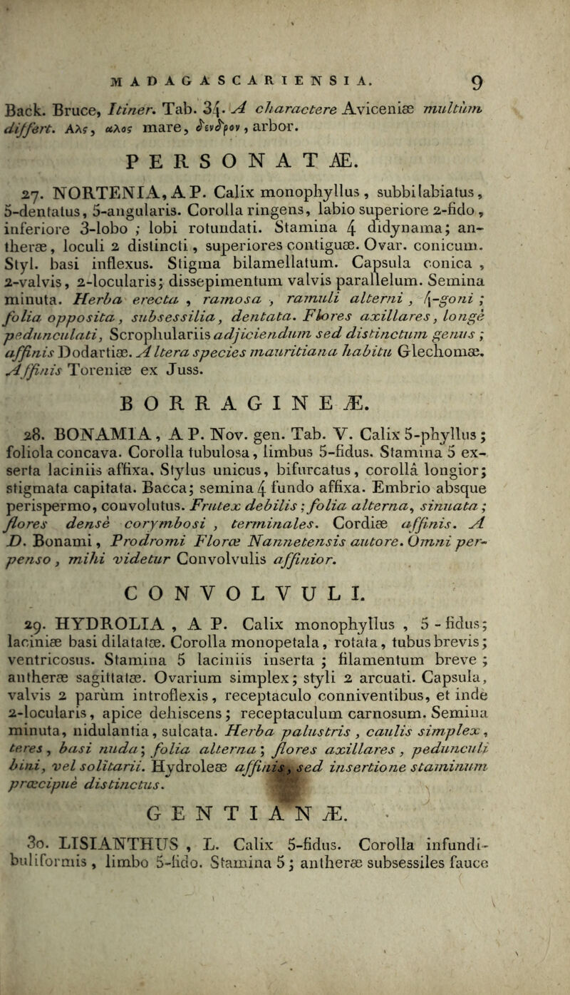 Back. Bruce, Itiner, Tab. 34- ^ charactere ANÏCQm^ multîun, diffère. AM y otMç mare, , arbor. PERSONATÆ. 27. NORTENIA,AP. Calix monophyllus, subbi labia tus, 5-dentatus, 5-aiigularis. Corolla ringens, labio superiore 2-ficlo, iiiferiore 3-lobo ; lobi rotuiidati. Stamina 4 didynama; an- theræ, loculi 2 dislincti, superiores contiguæ. Ovar. coiiicum. Styl. basi inflexus. Stigma bilamellatum. Capsula conica , 2-valvis, 2-locularis; dissepimentum valvis parallelum. Semina minuta. Herha erecta , ramosa -, rainuli alterni , [\-go7ii ; folia opposita y siibsessiLia, dentata. Flores axillares, Longe pednncnlati, Scvo^fiwAeiviisadjiciendufn sed distinctum genns ; affinis Dodartiæ. species mauritiajia Uabitu Glechomæ. Affinis Toreniæ ex Juss. BORRAGINEÆ. 28. BONAMIA, AP. Nov. gen. Tab. V. Calix 5-pbyIlus; foliola concava. Corolla tubulosa, limbus 5-fidus. Stamina 5 ex- serta laciniis affixa, Stylus unicus, bifurcatus, corolla longior; stigmata capitata. Bacca; semina 4 fundo affixa. Embrio absque perispermo, couvolutus. FriUex debilis ; folia alterna.^ sinuata ; flores dense corymbosi , terminales. Cordiæ affinis. A JD. Bonami, Prodromi Florœ Nannetensis autore. Omni per- penso, mihi videtur Convolvulis affinior. CONVOLVULI. 29. HYDROLIA , A P. Calix monophyllus , 5-fidus; laciniæ basi dilatatæ. Corolla monopetala, rotata, tubusbrevis; ventricosus. Stamina 5 laciniis inserta ; filamentum breve ; an theræ sagittatœ. Ovarium simplex; styli 2 arcuati. Capsula, valvis 2 parùm introflexis, receptaculo conniventibus, et inde 2-locularis, apice dehiscens; receptaculum carnosum. Semina minuta, nidulantia, sulcata. JFlerba palus tris y caulis simplex y teres y basi nuda\ folia alterna \ flores axillares y pedunculi biniy vel solîtarii. Hydroleæ affinis, sed insertione staminum prœcipuè distinctus. G E N T I A N Æ. 30. LISIANTHUS , L. Calix 5-fidus. Corolla infundi- buliforniis, limbo 5-üdo. Stamina 5; antheræ subsessiles fauco