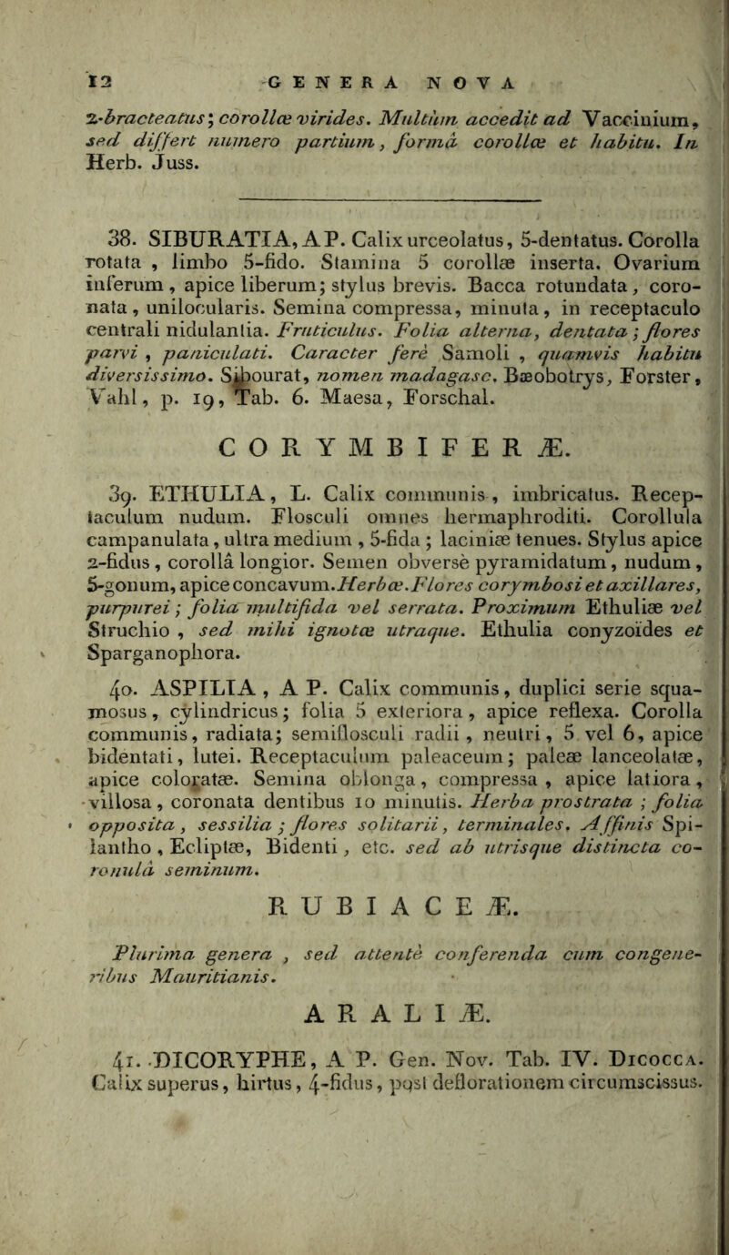 %'hracteacus\corollœvirides, Multùm accedit ad Vacciuiura, sed dijjert numéro partium, forma corolLœ et hahitu. In Herb. Juss. 38. SIBURATIA, AP. Calixurceolatus, 5-dentatu9. Corolla Totata , limbo 5-fido. Stamiiia 5 corollæ inserta. Ovarium iiirerum , apice liberum; Stylus brevis. Bacca rotundata, coro- nata, unilocularis. Semina compressa, minuta, in receptaculo centrali nidulanlia. Folia alterna^ dejitata ; flores paivi , paniculati. Caracter ferè Samoli , quamvis habitu diversissimo. Si^ourat, nomen madagasc, Bæobotrys, Fotster, Valil, p. 19, Tab. 6. Maesa, Porschal. CORYMBIFERÆ. 39. ETHULIA, L. Calix communis , imbricatus. Recep- taculum nudum. Flosculi omnes liennapliroditi. Corollula campanulata, ultra medium , 5-fida ; laciniæ tenues. Stylus apice 2-fidus, corollâ longior. Semen obversè pyramidatum, nudum, 5-gonum, apiceconcavum.i/er/5»a?./'7or<?j corymbosi et axillares, purpiirei ; folia multifida vel serrata, Proximum Ethuliæ vel Struchio , sed mihi ignotœ utracjue. Ethulia conyzoïdes et Sparganopliora. 40. ASPILTA , A P. Calix communis, duplici sérié squa- mosus, cÿlindricus; folia 5 exieriora , apice reflexa. Corolla communis, radiata; semiflosculi radii, neulri, 5 vel 6, apice bidentati, lutei. Receptaculnm paleaceum; paleæ lanceolatæ, apice coloi'atæ. Semina oblonga, compressa , apice latiora, 'villosa, coronata dentibus 10 minutis. Herba prostrata ; folia • opposita , sessilia ^ flores solitarii, terminales, Affinis Spi- lantho , Ecliptæ, Bidenti, etc. sed ab utrisque distincta ronulà seminum. R U B I A C E Æ. Plurima geiiera , sed attenté conferenda cuin congene- 7'ibus Mauritianis. A R A L I Æ. 4î..DICORYPHE, A P. Gen. Nov. Tab. IV. Dicocca. Calix superus, hirtus, 4-fidus, pgsl deflorationem circumscissus.