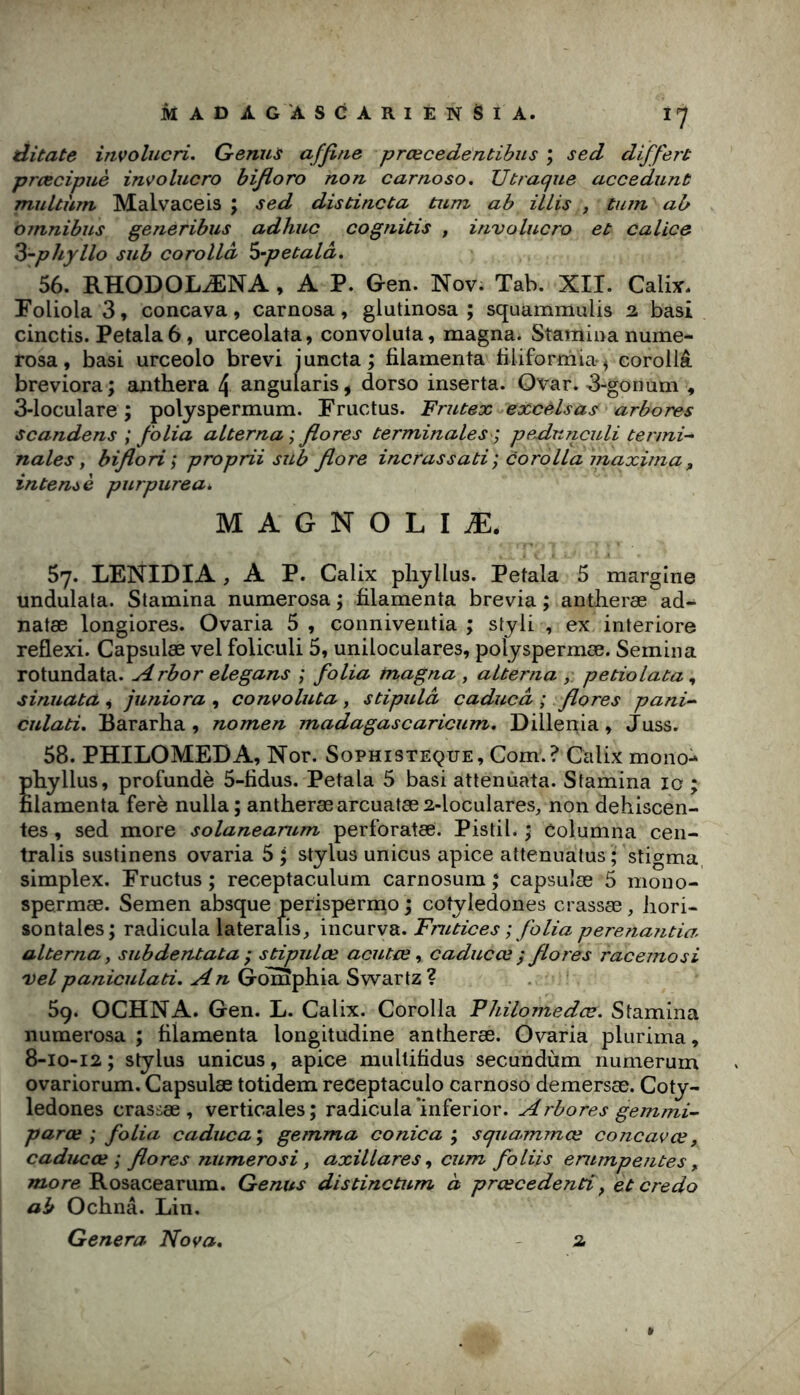 ditate irtvolucri. Genus affine prœcedentibus ; sed differt prcecipuè inçolucro bijioro non carnoso. U traque accedunt multhm Malvaceis ; sed distincta tum ab illis , tum ab omnibus generibus adhuc cognitis , involucro et calice ^-phyllo sub corollà ^-petalâ, 56. RHODOLÆNA, A P. Gen. Nov. Tab. XII. Calix. Foliola 3, concava, carnosa, glutinosa ; squammulis 2 basi cinctis. Petala 6, urceolata, convoluta, magna. Staminanume- rosa, basi urceolo brevi juncta ; filamenta biiformia*) corollâ breviora ; aiithera 4 angularis ^ dorso inserta. Qvar. 3-gonum , 3-loculare ; polyspermum. Fructus. Frutex excelsas arbores scandens ; folia alterna ; flores terminales ] pe^dunculi termi^ nales t biflori; proprii sub flore incrassati; corolla maxirna, intenté purpurea». M A G N O L I Æ. 57. LENIDIA, A P. Calix pliyllus. Petala 5 margine undulala. Stamina numerosa ; iilamenta brévia ; antheræ ad- natæ longiores. Ovaria 5 , conniveiitia ; styli , ex interiore reflexi. Capsulæ vel foliculi 5, uniloculares, polyspermæ. Semina rotundata. Arbor elegans ; folia magna , altei'na petiolata ^ sinuata ^ juniora , convoluta, stipula caducd ; flores pani-- culati, Bararha , nomen madagascaricum, Dillenia, Juss. 58. PHILOMEDA, Nor. Sophisteque, Com.? Calix moiio^ pbyllus, profundè 5-fidus. Petala 5 basi attenuata. Stamina 10 ; filamenta ferè nulla; antheræ arcuatæ2-loculares, non déhiscen- tes , sed more solanearum perforatæ. Pistil. ; Columna cen- tralis siistinens ovaria 5 ; Stylus unicus apice attenuatus ; stigma, simplex. Eructus ; receptaculum carnosum ; capsulæ 5 mono- spermæ. Semen absque perispermo j cotyledones crassæ, hori- sontales; radicula laterafis^ incurva. Fnitices ; folia perenantia alterna y subdentata 'y stipulée acutœ y caducœ ÿ flores racemosi vel paniculati, An GolSphia Swartz ? 59. OCHNA. Gen. L. Calix. Corolla Vhilomedœ, Stamina numerosa ; filamenta longitudine antheræ. Ovaria plurima, 8-10-12 ; Stylus unicus, apice multifidus secundùm numerum ovariorum. Capsulæ totidem receptaculo carnoso demersæ. Coty- ledones crassæ , verticales ; radicula ‘inferior. Arbores gemmi- parce; folia caduca; gemma conica ; squammœ concavœ, caducœ ; flores niimerosi, axillares y cum foliis emmpe?ites, «aore Rosacearum. Genus distinctum à prœcedenti y et credo ab Ochnâ. Lin, Généra Nova, - 2