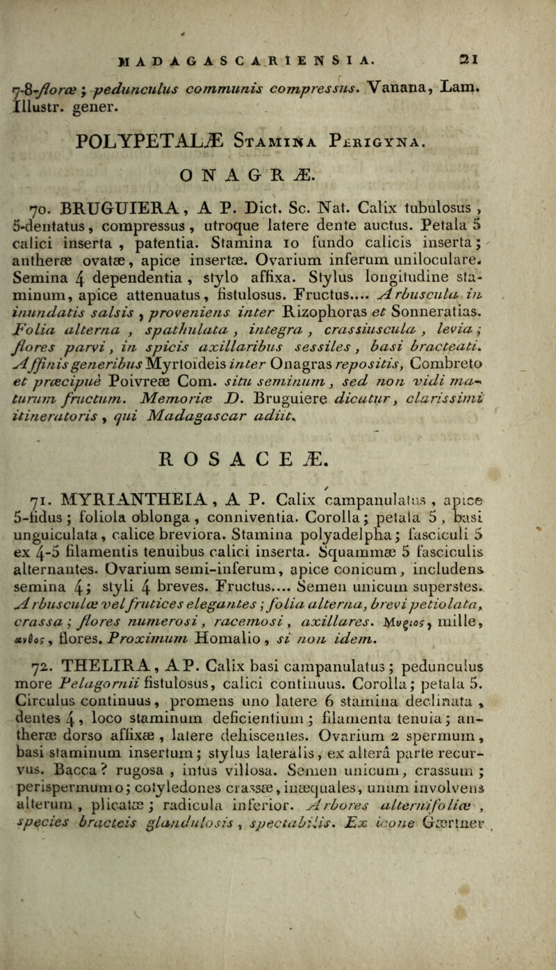 rj-^~florœ J peduncnlus communis compi'essus* Vanaria, Xarn. Illustr. gener. POLYPETALÆ Stamina P£rigyna. O N A G R Æ. 70. BRUGUIERA, A P. Dict. Sc. Nat. Calix tubulosus , 5-deiitatus, compressus , utroque latere dente auctus. Petala 5 calici inserta , patentia. Stamina 10 fundo calicis inserta ; antheræ ovatæ, apice insertæ. Ovarium inferum uniloculare. Semina 4 dependentia , stylo affixa. Stylus loiigitudine sta- minum, apice attenuatus, fistulosus. Pructus.... Arbuscula in inundatis saisis , proveniens inter Rizophoras et Sonneratias. Jb'olia alterna , spathulata , integra , crassiuscula , levia ; flores parvi, in spicis axillaribus sessiles , basi bracteati. Affinisgeneribns Myrloideis inter Onagras repositis, Combreto et prcecipuè Poivreæ Com. situ semimirn, sed /ion vidi ma~^ tumin fructum. MemoricB D. Bruguiere clarissimi itineratoris, qui Madagascar adiit^ R O S A G E Æ. 71. MYRIANTHEIA , A P. Calix campanulatus , apice 5-fidus ; foliola oblonga, conniventia. Corolla; petala 5, basi unguiculata, calice breviora. Stamina polyadelpna; fasciculi 5 ex 4-5 filamentis tenuibus calici inserta. Squammæ 5 fasciculis alternantes. Ovarium seini-inferum, apice conicum, includens semina 4î styli 4 brèves. Eructus.... Semeii unicum superstes. A rbusculœ velfrutices elegantes ; folia alterna, brevi petiolata^ crassa ; flores numerosi, raceinosi, axillares. mille, «evflo?, flores. Proxùnum Homalio , si non idem, 72. THELIRA, AP. Calix basi campanulatus; pedunculus more fistulosus, calici contiiiuus. Corolla; petala 5. Circulas continuas, promens uno latere 6 stamina declinata , dentes 4 1 loco staminum deficientium ; filamenta tenuia ; aii- theræ dorso affixæ , latere deliisceiites. Ovarium 2 spermum, basi staminum insertum; Stylus lateralis, ex altéra parte recur- vus. Bacca ? rugosa , intus villosa. Semen unicum, crassuin ; perispermumo; colyledones crassœ,iiiæcjuales, unum involvens alteruiii , plicatœ ; radicula inferior. Arbores alternlfoliœ', sp^cies bracceis glandulosis, spectahiiis, Px icône Gœrîiier