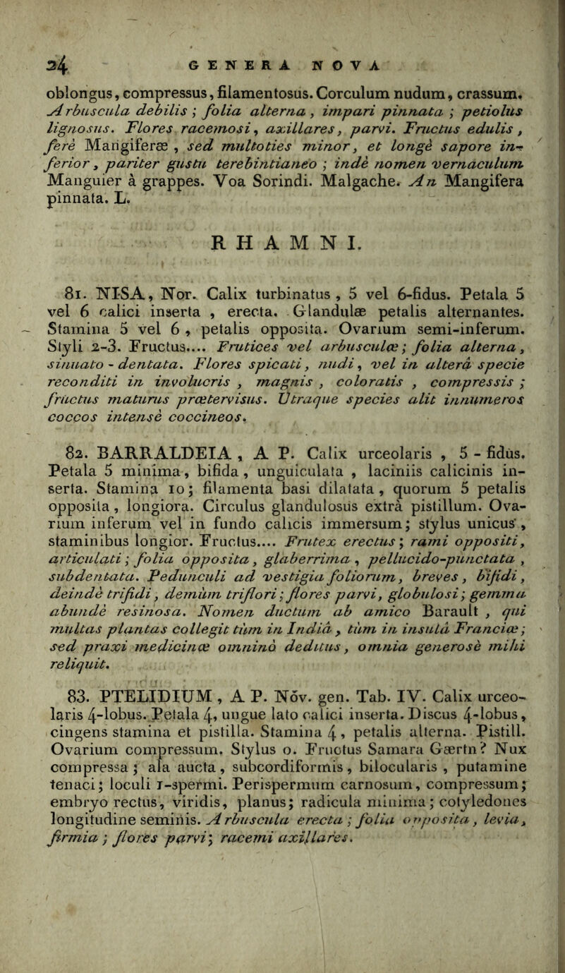 oblongus, compressas, filamentosus. Corculum nudum, crassum, ^rbuscuLa debilis ; folia alterna , impari pinnata ; petiolus lignosus. Flores racemosi ^ axillares, parvi, Fmctus edulis, ferè Marigiferæ , sed multoties minory et longé sapore in^ ferior y pariter gustu terehintianeo ; indè nomen vernaculum Manguier à grappes. Voa Sorindi. Malgache. An Mangifera pinnata. L. R H A M N I. 81. NI'SA, Nor. CalLx turbinatus , 5 vel 6-fidus. Petala 5 vel 6 oalici inserta , erecta. Glandulæ petalis alternantes. Stamina 5 vel 6 , petalis opposita. Ovanum semi-inferum. Stjli 2-3. Fructua.... Fmtices vel arbusculçe ; folia alterna y sinuato ~ dentata. Flores spicati y nudi ^ vel in alterà specie reconditi in invoUicris , magnis , coloratis , compressis ; frùctus matunis prœtervisus. Vtraque species alit huiumeros cocços intense coccineos, 82. BARRALDEIA , A P. Calix urceolaris , 5 - fidùs. Petala 5 minima, bifida , unguiculata , laciniis calicinis in- serta. Stamina 10; filamenta basi dilatata , quorum 5 petalis opposita, longiora. Circulus glanduiosiis extrà pistillum. Ova- rium inferum vel in fundo çalicis immersum; stjlus unicus', staminibus longior. Fruolus.... Frutex erectus\ rami oppositi, articulati ; folia opposita y glaberrima ^ pellucido-punctata , subdentata. Fedunculi ad vestigia folionim y brèves y bijidi y deindè trifidi y demüm triflori’y flores parvi, globulosi; gemma abundè resinosa. Nomen ductum ab amico Barault , qui militas plantas collegit tùm in India , tiim in insuLà Francice; sed praxi medicinœ oinnino deduiis y omnia generosè mihi reliquit. 83. PTELIDIUM , A P. Nôv. gen. Tab. IV. Calix urceo- laris 4-lobus. Petala 4» ungue lato cal ici inserta. Discus 4-lobus, cingens stamina et pistilla. Stamina 4 » petalis alterna. Pistill. Ovarium compressnm, Stylus o. Fructus Sarnara Gærtn? Nux compressa; ala aucta, subcordiformis, bilocularis , putamine tenaci; loculi i-spermi. Perispermnm carnosnin, compressum; embryo rectns, viridis, planus; radicula minima; cotyledones longitudine semiriis. erecta; folia orrposita y leviay firmia ; flores parvi\ raceini axillafes.