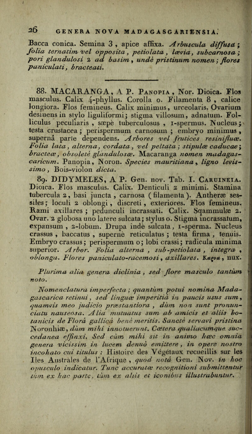GENERA NOVA M A D A G A S G A RI EN SI A. Bacca conica. Semina 3 , apice affixa. rbuscula diffusa ; folia ternathn'vel opposüa y petiolata y læviUy subcamosa ; pori glandulosi 2 ad basim , undè prisbinum nomen ; flores paniculati y bracteati. 88. MACARANGA, A P. Panopia , Nor. Dioïca. Flos masculus. Calix 4“pliylius. Corolla o. Pilamenta 8 , calice longiora. Flos femiiieus. Calix minimus, urceolaris. Ovarium desiiiens in stylo liguliformi ; stigma villosuin, adnatum. Fol- liculus peculiaris , sæpè tuberculosus , i-spermus. Nucléus testa crustacea ; perispermum carnosum ; embryo minimus , supernâ parle dependens. Arbores veL fnitices resinifluœ. Folia lata y alterna y cordata y vel peltata ; stipulœ caducae y bracteœ y obsoletè glandulosœ. Macaranga nomen madagas-^ caricum, Panopia, Noron. Species mauritiana y ligno levis-- simo y Bois-violon dicta. 89* DIDYMELES, A P. Gen. nov. Tab. I. Caruineia. Dioica. Plos masculus. Calix. Denliculi 2 minimi. Stamina tubercula2, basi juncta , carnosa (filamenta). Antheræ ses- siles ; loculi 2 oblongi, discreti, exteriores. Flos femineus, Rami axillares ; pedunculi incrassati. Calix. Sqammulœ 2. • Ovar.'2 globosa uno latere sulcata; Stylus o. Stigma incrassatum, expansum , 2-lobum. Drupa indè sulcata, i-sperma. Nucléus crassus , baccatus , supernè reticulatus ; testa firma , tenuis. Embryo crassus; perispermum o; lobi crassi; radicula minima stiperior. Arbor. Folia alterna , sub-petiolata , integra , oblonga. Flores pajiiculato-racemosi y axillares. Kecçuei, nux. Fluriina alia généra diclùtia , sed flore masculo tantiun noto. Nomenclatura imperfecta ; quantum potui nomina Mada^- gascarica, retinui, sed lùiguœ imperitià i?i paucis usus sum, quamvis ineo judicio prœstantiora , dùm non sunt pronun- ciatu Jiauseosa. Alia mutuatus sum ab amicis et aliis bo~ tanicis de Flora gallicâ benè meritis. Sanctè servavi pristina Noronhiæ, mihi innotuerunt, Ccetera qualiacumque suc~ cedanea effinxi. Sed cùm mihi sit in animo I/œc omnia généra 'vicissim in lucem denuo emittere, in opéré jiostro incohato cui titulus : Histoire des Végétaux recueillis sur les lies Australes de l’Afrique , quod nota Gen. Nov. in hoc opuscule hidicatur. Tune accuratœ recognitioni submittentur tùin ex hac parte, tum ex aliis et iconibus ülustrabnntur.