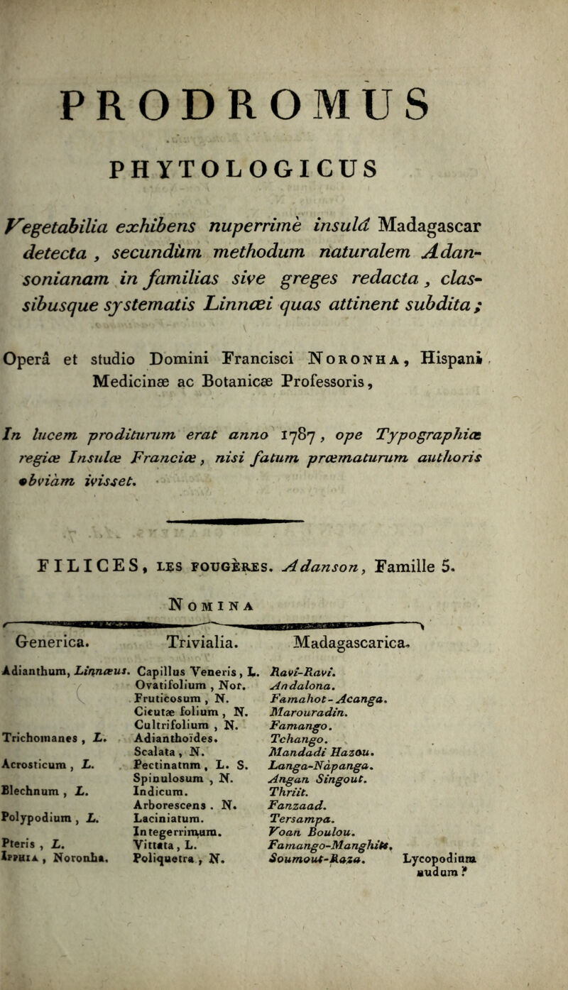 PRODROMUS PHYTOLOGICUS f^egetabilia eæhibens nuperrimè insulâ Madagascar détecta , secundùm methodum naturalem Adan-- sonianam , in familias sive greges redacta clas^^ sibusque sjstematis JLinnœi quas attinent subdita ; Opéra et studio Domini Francisci Noronha, Hispani^, Medicinæ ac Botanicæ Professoris, In lucem proditiinim erat anno^ ^7^7 > Typographies j'egiœ Insulœ Franciœ, nisi fatum prœmaturum authoris •bviàm ivisset. FILICES, LES FOUGERES. Adanson, Famille 5. N O M I N A Generica. Adianthura, Linneeus. Trichoinanes , Z. , Acrosticum , L. Blechnum , L. Polypodîura , L. Pterîs , Z. 1p?uza , Noroalit. Trivialia. Capillus Venerîs, L. Ovatifolium , Nor. Fruticosum , N. Cieutæ folium, N. Gultrifoliura , N. Adianthoïdes. Scalata , N. Pectinatnm , L. S. Spioulosum , N. Indicura. Arborescena . N. Laciniatum. Integerrinwm. Yittata, L. Foli<)uetra , N. Madagascarica. Ravî-Ravî. Andalona. Famahot- Acanga. Marouradin. Famango. Tchango. Mandadi Jlazou, Langa^Nàpanga. Angan SingouC. Thriit. Fanzaad. Tersampa. Foan Boulou. Famango-Manghitt ^ Soumout-Raf». Lycopodiuiu Budum If