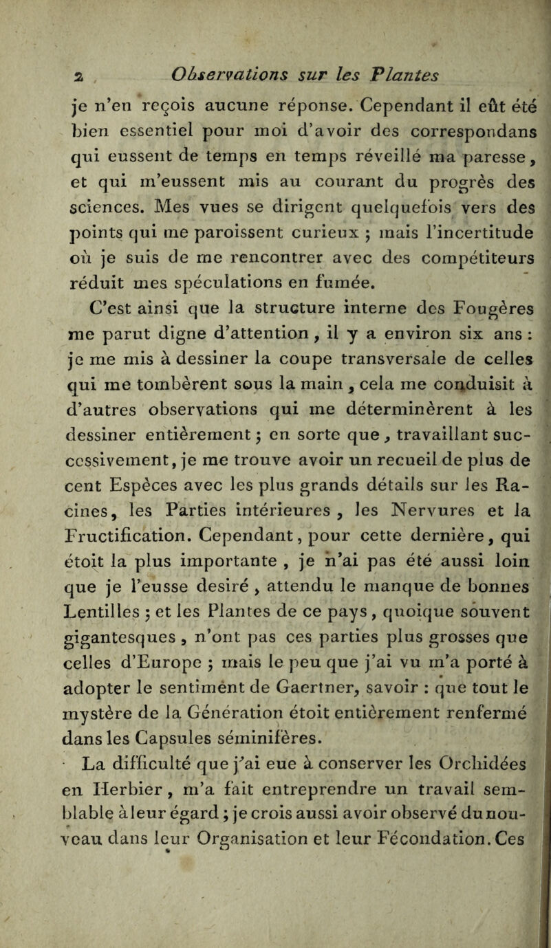 je n’en reçois aucune réponse. Cependant il eût été bien essentiel pour moi d’avoir des correspondans qui eussent de temps en temps réveillé ma paresse, et qui m’eussent mis au courant du progrès des sciences. Mes vues se dirigent quelquefois vers des points qui me paroissent curieux ; mais l’incertitude où je suis de me rencontrer avec des compétiteurs réduit mes spéculations en fumée. C’est ainsi que la structure interne des Fougères me parut digne d’attention, il y a environ six ans : je me mis à dessiner la coupe transversale de celles qui me tombèrent sous la main , cela me conduisit à d’autres observations qui me déterminèrent à les dessiner entièrement 3 en sorte que^ travaillant suc- cessivement, je me trouve avoir un recueil de plus de cent Espèces avec les plus grands détails sur les Ra- cines, les Parties intérieures, les Nervures et la Fructification. Cependant, pour cette dernière, qui étoit la plus importante , je n’ai pas été aussi loin que je l’eusse désiré , attendu le manque de bonnes Lentilles 5 et les Plantes de ce pays , quoique souvent gigantesques , n’ont pas ces parties plus grosses que celles d’Europe 5 mais le peu que j’ai vu m’a porté à adopter le sentimént de Gaertner, savoir : que tout le mystère de la Génération étoit entièrement renfermé dans les Capsules séininifères. • La difficulté que j^’ai eue à conserver les Orchidées en Herbier, m’a fait entreprendre un travail sem- blable àleur égard ; je crois aussi avoir observé du nou- veau dans leur Organisation et leur Fécondation. Ces