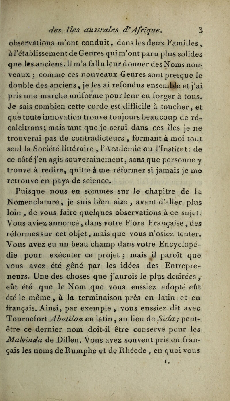 observations m'ont conduit, dans les deux Familles , à l'établissement de Genres qui m’ont paru plus solides que les anciens. Il m'a fallu leur donner des Noms nou- veaux \ comme ces nouveaux Genres sont presque le double des anciens, je les ai refondus ensemble et j'ai pris une marche uniforme pour leur en forger à tous. Je sais combien cette corde est difficile à toucher, et que toute innovation trouve toujours beaucoup de ré- calcitrans; mais tant que je serai dans ces îles je ne trouverai pas de contradicteurs , formant à moi tout seul la Société littéraire , l’Académie ou i’Institut: de ce côté j’en agis souverainement, sans que personne y trouve à redire, quitte à me réformer si jamais je me retrouve en pays de science. Puisque nous en sommes sur le chapitre de la Nomenclature, je suis bi*en aise , avant d’aller plus loin , de vous faire quelques observations à ce sujet. Vous aviez annoncé, dans votre Flore Française , des réformes sur cet objet, mais que vous n'osiez tenter. Vous avez eu un beau champ dans votre Encyclopé- die pour exécuter ce piojet j mais il paroît que vous avez été gêné par les idées des Entrepre- neurs. Une des choses que j'aurois le plus désirées , eût été que le Nom que vous eussiez adopté eût été le même, à la terminaison près en latin et eu français. Ainsi, par exemple , vous eussiez dit avec Tournefort Abutilon en latin , au lieu de Sida; peut-, être ce dernier nom doit-il être conservé pour les JMalvinda de Dillen. Vous avez souvent pris en fran- çais les noms deRumphe et de Rhéede , en quoi vous I.