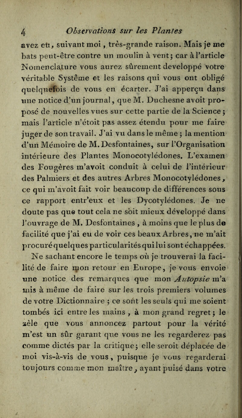 avez eü, suivant moi, très-grande raison. Mais je me bats peut-être contre un moulin à vent5 car àTarticle Nomenclature vous aurez sûrement développé votre véritable Système et les raisons qui vous ont obligé quelquefois de vous en écarter. J’ai apperçu dans une notice d’un journal, que M. Duchesne avoit pro- posé de nouvelles vues sur cette partie de la Science 5 mais l’article n’étoit pas assez étendu pour me faire juger de son travail. J’ai vu dans le même ; la mention d’un Mémoire de M. Desfontaines, sur l’Organisation intérieure des Plantes Monocotylédones. L’examen des Fougères m’avoit conduit à celui de l’intérieur des Palmiers et des autres Arbres Monocotylédones, ce qui m’avoit fait voir beaucoup de différences sous ce rapport entr’eux et les Dycotylédones. Je ne doute pas qu® tout cela ne soit mieux développé dans l’ouvrage de M. Desfontaines , à moins que le plus de facilité que j’ai eu de voir ces beaux Arbres,ne m’ait procuréquelquesparticularitésquilui sont échappées. Ne sachant encore le temps où je trouverai la faci- lité de faire rpon retour en Europe, je vous envoie une notice des remarques que mon Autopsie m’a mis à même de faire sur les trois premiers volumes de votre Dictionnaire 5 ce sont les seuls qui me soient tombés ici entre les mains , à mon grand regret 5 le zèle que vous annoncez partout pour la vérité m’est un sûr garant que vous ne les regarderez' pas comme dictés par la critique^ elle seroit déplacée de moi vis-à-vis de vous , puisque je vous regarderai toujours comme mon maître^ ayant puisé dans votre