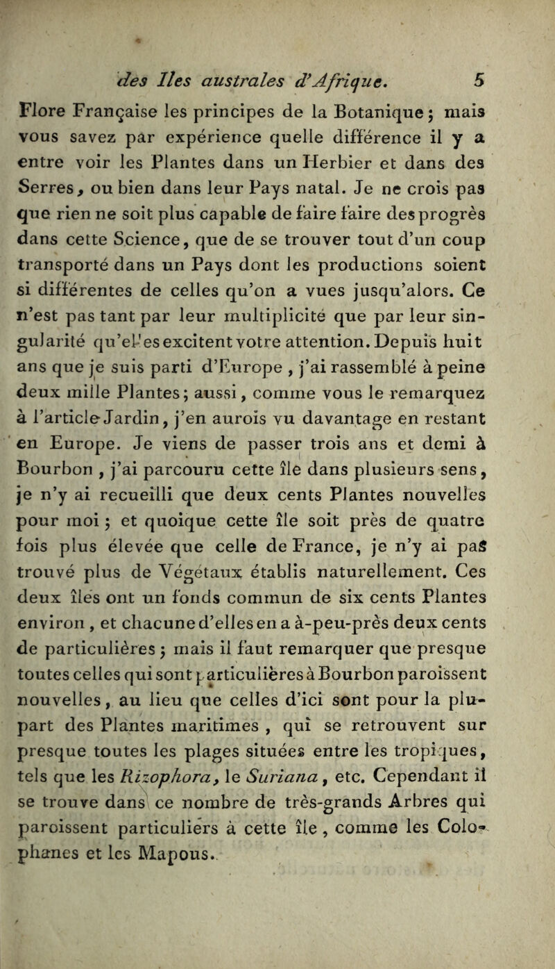 Flore Française les principes de la Botanique ; mais vous savez par expérience quelle différence il y a entre voir les Plantes dans un Herbier et dans des Serres> ou bien dans leur Pays natal. Je ne crois pas que rien ne soit plus capable de faire faire des progrès dans cette Science, que de se trouver tout d’un coup transporté dans un Pays dont les productions soient si différentes de celles qu’on a vues jusqu’alors. Ce n’est pas tant par leur multiplicité que par leur sin- gularité qu’el-esexcitent votre attention. Depuis huit ans que je suis parti d’Europe , j’ai rassemblé à peine deux mille Plantes; aussi, comme vous le remarquez à l’article Jardin, j’en aurois vu davantage en restant ‘ en Europe. Je viens de passer trois ans et demi à Bourbon , j’ai parcouru cette île dans plusieurs sens, je n’y ai recueilli que deux cents Plantes nouvelles pour moi ; et quoique cette île soit près de quatre fois plus élevée que celle de France, je n’y ai pai5 trouvé plus de Végétaux établis naturellement. Ces deux îles ont un fonds commun de six cents Plantes environ , et chacune d’elles en a à-peu-près deux cents de particulières ; mais il faut remarquer que-presque toutes celles qui sont particulières à Bourbon paroissent nouvelles, au lieu que celles d’ici sont pour la plu- part des Plantes maritimes , qui se retrouvent sur presque toutes les plages situées entre les tropiques, tels que les Rizophora, le Suriana ^ etc. Cependant il se trouve dan^ ce nombre de très-grands Arbres qui paroissent particuliers à cette île, comme les Colo-^- phanes et les Mapous.