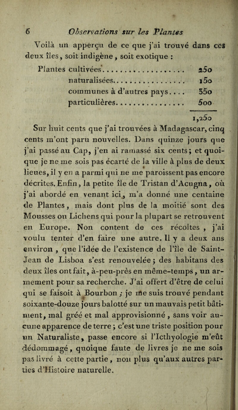 1 6 Observations sur les Plantes Voilà un apperçu de ce que j’ai trouvé dans ces deux îles, soit indigène, soit exotique : Plantes cultivées* slSo \ naturalisées i5o communes à d’autres pays.. .. 55o particulières.. 5oo i,25o Sur huit cents que j’ai trouvées à Madagascar, cinq cents m’ont paru nouvelles. Dans quinze jours que j’ai passé au Cap, j’en ai ramassé six cents; et quoi- que je ne me sois pas écarté de la ville à plus de deux lieues, il y en a parmi qui ne me paroissent pas encore décrites. Enfin, la petite île de Tristan d’Acugna, où j’ai abordé en venant ici , m’a donné une centaine de Plantes, mais dont plus de la moitié sont des Mousses ou Lichens qui pour la plupart se retrouvent en Europe. Non content de ces récoltes , j’ai voulu tenter d’en faire une autre. Il y a deux ans environ , que l’idée de l’existence de l’île de Saint- Jean de Lisboa s’est renouvelée ; des habitans des deux îles ont fait, à-peu-près en même-temps, un ar- mement pour sa recherche. J’ai offert d’être de celui qui se faisoit à ^Bourbon; je rrte suis trouvé pendant soixante-douze jours balotté sur un mauvais petit bâti- ment, mal gréé et mal approvisionné , sans voir au- cune apparence de terre ; c’est une triste position pour un Naturaliste, passe encore si l’Icthyologie m’eût dédommagé, quoique faute de livres je ne me sois pas livré à cette partie , non plus qu’aux autres par- ties d’Histoire naturelle.