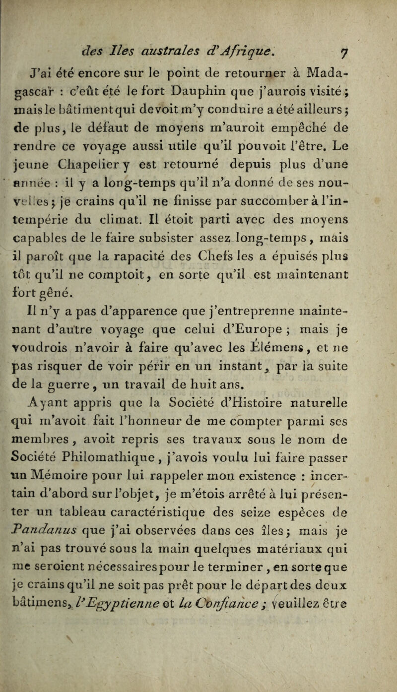 J'ai été encore sur le point de retourner à Mada- gascar : c'eût été Je fort Dauphin que j’aurois visité ; mais le bâtiment qui devoitm'y conduire a été ailleurs 5 de plus, le défaut de moyens m’auroit empêché de rendre ce voyage aussi utile qu’il pouvoit l’être. Le jeune Chapelier y est retourné depuis plus d’une finnée : il y a long-temps qu’il n'a donné de ses nou- velles 5 je crains qu’il ne finisse par succomber à l’in- tempérie du climat. Il étoit parti avec des moyens capables de le faire subsister assez long-temps, mais il paroît que la rapacité des Chefs les a épuisés plus tôt qu’il ne comptoit, en sorte qu’il est maintenant fort gêné. Il n’y a pas d’apparence que j’entreprenne mainte- nant d’autre voyage que celui d’Europe ; mais je voudrois n’avoir à faire qu’avec les Elémens, et ne pas risquer de voir périr en un instant^ par la suite de la guerre , un travail de huit ans. Ayant appris que la Société d’Histoire naturelle qui m’avoit fait l’honneur de me compter parmi ses membres , avoit repris ses travaux sous le nom de Société Philomathique , j’avois voulu lui faire passer un Mémoire pour lui rappeler mon existence : incer- tain d’abord sur l’objet, je m’étois arrêté à lui présen- ter un tableau caractéristique des seize espèces de Tandanus que J’ai observées dans ces îles 3 mais je n’ai pas trouvé sous la main quelques matériaux qui me seroient nécessaires pour le terminer , en sorte que je crains qu’il ne soit pas prêt pour le départ des deux bâtimens, l^Egyptienne et la Confiance ; veuillez être