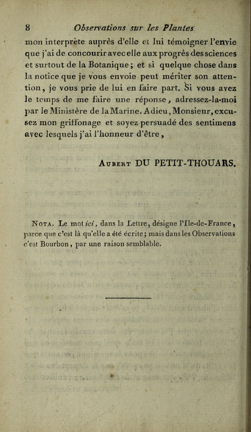 mon interprète auprès d’elle et lui témoigner l’envie que j’ai de concourir avec elle aux progrès des sciences et surtout de la Botanique ; et si quelque chose dans la notice que je vous envoie peut mériter son atten- tion, je vous prie de lui en faire part, ^i vous avez le temps de me faire une réponse, adressez-la-moi par le Ministère de laMarine. Adieu,Monsieur,excu- sez mon grilfonage et soyez persuadé des sentimens avec lesquels j'ai l’honneur d’être , Aubert DU PETIT-THOUARS. Nota. Le motzW, dans la Letlre, désigne l’Ile-de-Brance, parce que c’est là qu’elle a été écrite; mais dans les Observalions c’est Bourbon, par une raison semblable.