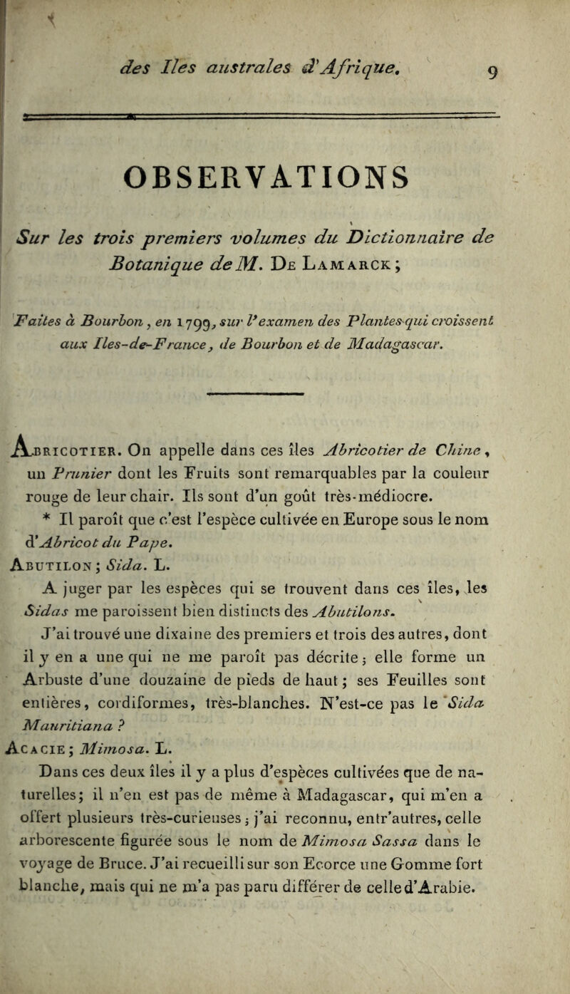 OBSERVATIONS Sur les trois premiers volumes du Dictionnaire de Botanique delM. De Lamarck; Baltes à Bourbon, en 1799^ sur l*examen des Plantes^qui croissent aux Iles-de-France, de Bourbon et de Madagascar. jflJîRicoTiER. On appelle dans ces îles Abricotier de Chine un Prunier dont les Fruits sont remarquables par la couleur rouge de leur chair. Ils sont d’un goût très-médiocre. * Il paroît que c’est l’espèce cultivée en Europe sous le nom àiAbricot du Pape. Abutilon ; Sida. L. A juger par les espèces qui se trouvent dans ces îles, les Sidas me paroissent bien distincts des Abutilons. J’ai trouvé une dixaine des premiers et trois des autres, dont il J en a une qui ne me paroît pas décrite j elle forme un Arbuste d’une douzaine de pieds de haut ; ses Feuilles sont entières, cordiformes, très-blanches. N’est-ce pas i^'Sida Mauritiana ? Acacie; Mimosa. L. Dans ces deux îles il y a plus d’espèces cultivées que de na- turelles; il ii’eii est pas de même à Madagascar, qui m’en a offert plusieurs très-curieuses j j’ai reconnu, entr’autres, celle arborescente figurée sous le nom de Mimosa Sassa dans le voyage de Bruce. J’ai recueilli sur son Ecorce une Gomme fort blanche; mais qui ne m’a pas paru diff^er de celle d’Arabie.