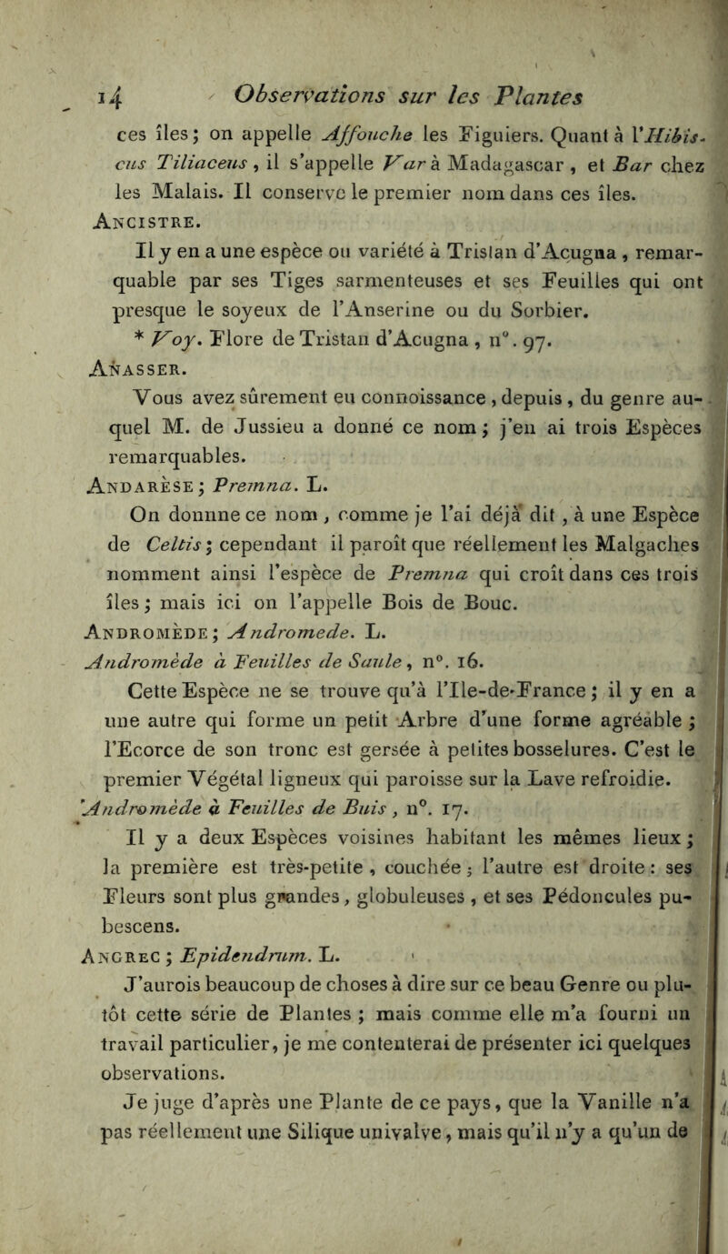 ces îles; on appelle Affouche les Figuiers. Quanta VHibis- cus Tiliaceus , il s’appelle Kark Madagascar , et Bar chez les Malais. Il conserve le premier nom dans ces îles. Ancistre. Il y en a une espèce ou variété à Tristan d’Açugna , remar- quable par ses Tiges sarmenteuses et ses Feuilles qui ont presque le soyeux de l’Anserine ou du Sorbier, * Voy» Flore de Tristan d’Acugna , n®. 97. Amasser. Vous avez sûrement eu coimoissance , depuis, du genre au- quel M. de Jussieu a donné ce nom; j’en ai trois Espèces remarquables. AndarÈse; Vreinna. L. On donnne ce Jiom , comme je l’ai déjà dit , à une Espèce de Celtis ; cependant il paroît que réellement les Malgaches nomment ainsi l’espèce de Premna qui croît dans ces trois îles ; mais ici on l’appelle Bois de Bouc. Andromède; Andromède. L. Andromède à Feuilles de Saulen®. 16. Cette Espèce ne se trouve qu’à rile-de»France ; il y en a une autre qui forme un petit -Arbre d’une forme agréable ; l’Ecorce de son tronc est gersée à petites bosselures. C’est le premier Végétal ligneux qui paroisse sur la Lave refroidie. Andromède à Feuilles de Buis , n®. 17. Il y a deux Espèces voisines habitant les mêmes lieux ; ]a première est très-petite , couchée j l’autre est droite : ses \ Fleurs sont plus gmndes, globuleuses , et ses Pédoncules pu- bescens. Epidendntm.Xi. > J’aurois beaucoup de choses à dire sur ce beau Genre ou plu- < tôt cette série de Plantes ; mais comme elle m’a fourni un travail particulier, je me contenterai de présenter ici quelques observations. Je juge d’après une Plante de ce pays, que la Vanille n’a ! ^ pas réellement une Silique univalve, mais qu’il n’y a qu’un de , ^
