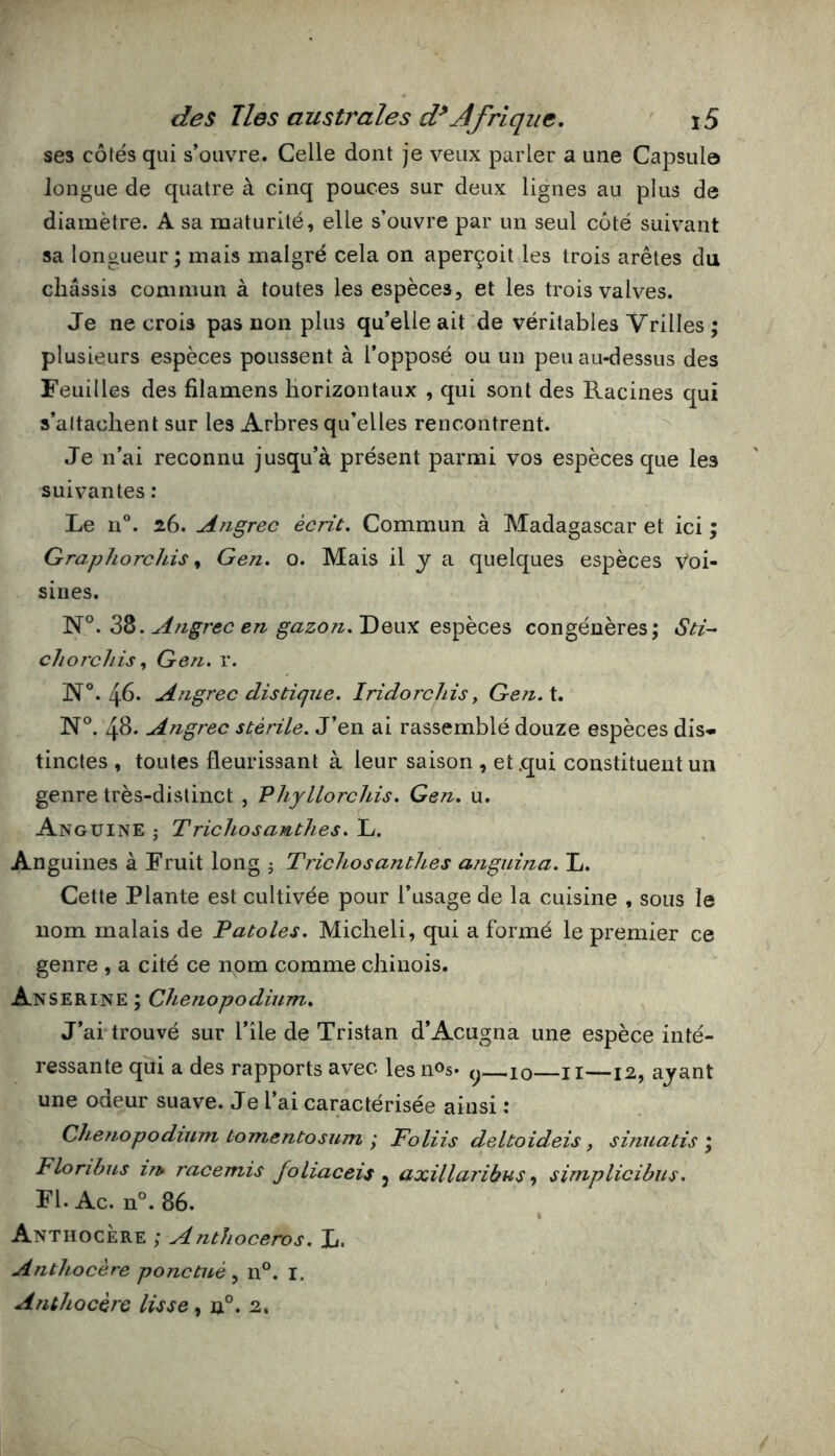 ses côtés qui s’ouvre. Celle dont je veux parler a une Capsul© longue de quatre à cinq pouces sur deux lignes au plus de diamètre. A sa maturité, elle s’ouvre par un seul coté suivant sa longueur; mais malgré cela on aperçoit les trois arêtes du châssis commun à toutes les espèces, et les trois valves. Je ne crois pas non plus qu’elle ait de véritables Vrilles ; plusieurs espèces poussent à l’opposé ou un peu au*dessus des Feuilles des filamens horizontaux , qui sont des Racines qui s’attachent sur les Arbres qu’elles rencontrent. ^ Je n’ai reconnu jusqu’à présent parmi vos espèces que les suivantes: Le n®. 26. Ajigrec écrit. Commun à Madagascar et ici ; Graphorchis ^ Gen. o. Mais il y a quelques espèces Voi- sines. N°. 38. Aîigrcc en gazoTi. Deux espèces congénères; Sti- choT'chis, Gen. r. N®. 40* Angrec distique. Iridorchis, Gen.X, N®. 48. Angrec stérile. J’en ai rassemblé douze espèces dis- tinctes , toutes fleurissant à leur saison , et .qui constituent un genre très-distinct , Phyllorchis. Gen. u. Anguine ; Trichosanthes. L. Anguilles à Fruit long j Trichosanthes anguhia. L. Cette Plante est cultivée pour l’usage de la cuisine , sous îe nom malais de Fatales. Micheli, qui a formé le premier ce genre , a cité ce nom comme chinois. Anserine ; Chenopodium. J’ai trouvé sur l’île de Tristan d’Acugna une espèce inté- ressante qui a des rapports avec lesnos* 10 ii—12, ayant une odeur suave. Je l’ai caractérisée ainsi : Chenopodium tomentosum ; Foliis deltoideis, sinuatis \ Floribus m racemis foliaceis ^ axillaribus ^ simplicibus. Fl. Ac. n°. 86. Anthocere ; Anthoceros. L, Anthocère ponctué^ 11°. I. Anthocèrc lisse , n°. 2.