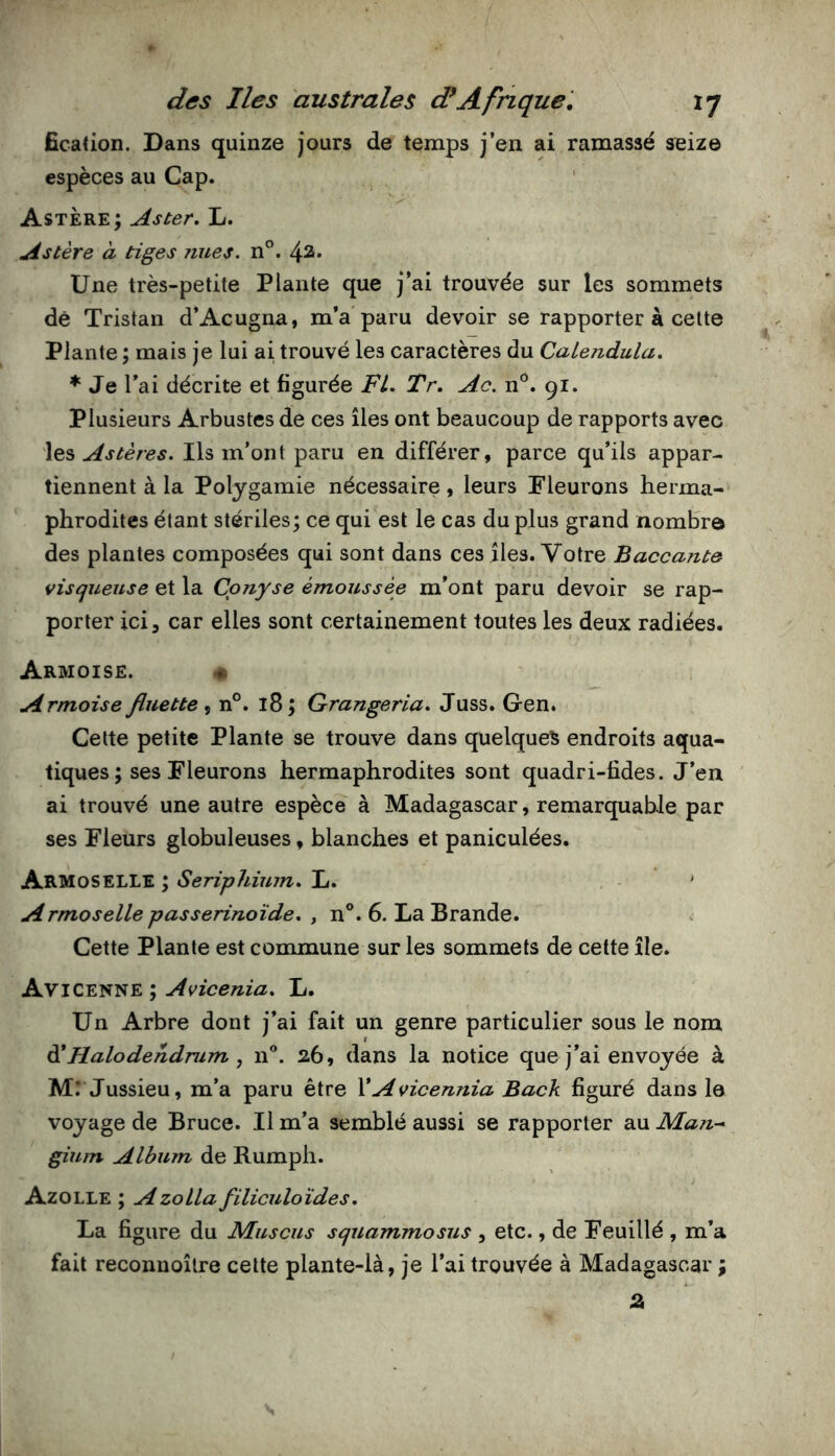 fication. Dans quinze jours de temps j’en ai ramassé seize espèces au Cap. Astère ; Aster, L. Astère à tiges nues. n”. 42. Une très-petite Plante que j’ai trouvée sur les sommets de Tristan d’Acugna, m’a'paru devoir se rapporter à celte Plante ; mais je lui ai trouvé les caractères du CaLeiidula. ♦ Je l’ai décrite et figurée FL. Tr. Ac. n'^. 91. Plusieurs Arbustes de ces îles ont beaucoup de rapports avec les Astères. Ils m’ont paru en différer, parce qu’ils appar- tiennent à la Polygamie nécessaire, leurs Fleurons herma- phrodites étant stériles; ce qui est le cas du plus grand nombre des plantes composées qui sont dans ces îles. Votre Baccante visqueuse et la Cpnyse émoussée m’ont paru devoir se rap- porter ici, car elles sont certainement toutes les deux radiées. Armoise. « Armoise fluette^ n°. 18; Grangeria, Juss. Gen. Celte petite Plante se trouve dans quelque^ endroits aqua- tiques; ses Fleurons hermaphrodites sont quadri-fides. J’en ai trouvé une autre espèce à Madagascar, remarquable par ses Fleurs globuleuses, blanches et paniculées. Armoselle ; Seriphium. L. ' Armoselle passerinoïde, , n®. 6. La Brande. Cette Plante est commune sur les sommets de cette île. Avicenne ; Avicenia, L. Un Arbre dont j’ai fait un genre particulier sous le nom à*Halodendmm , n®. 26, dans la notice que j’ai envoyée à M.* Jussieu, m’a paru être VAvicennia Back figuré dans le voyage de Bruce. Il m’a semblé aussi se rapporter au Man-* gium Album de Rumph. Azolle ; AzoLla filiculoïdes. La figure du Muscus squammosus , etc., de Feuillé , m’a fait reconnoître cette plante-là, je l’ai trouvée à Madagascar ; a