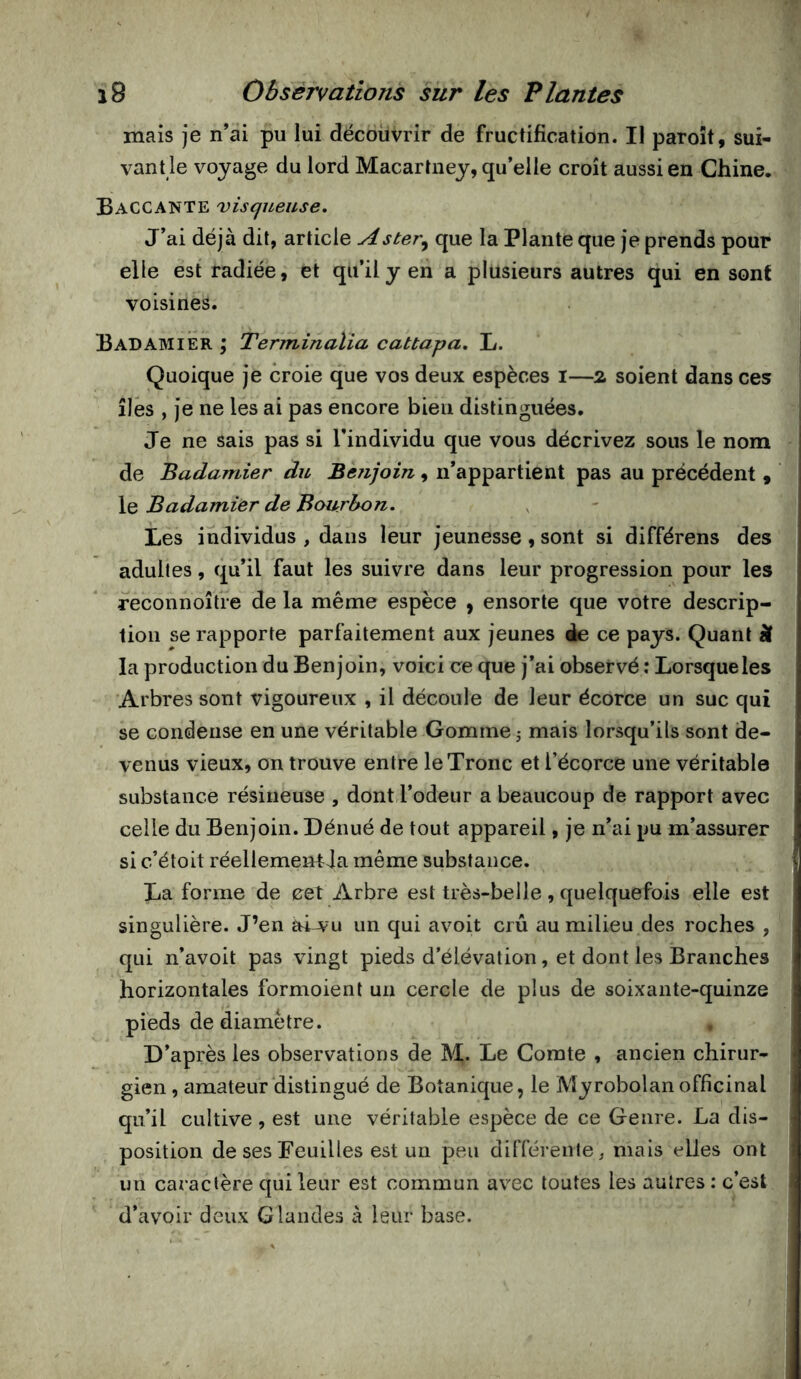 mais je n’ai pu lui découvrir de fructification. Il paroît, sui- vant le voyage du lord Macartney, qu’elle croît aussi en Chine, Baccante visqueuse. J’ai déjà dit, article Aster^ que la Plante que je prends pour elle est radiée, et qu’il y en a plusieurs autres qui en sont voisines. BadamiÊr ; Terminalia cattapa, L. Quoique je croie que vos deux espèces i—% soient dans ces îles , je ne les ai pas encore bien distinguées. Je ne sais pas si l’individu que vous décrivez sous le nom de Badamier du Benjoin, n’appartient pas au précédent , le Badamier de Bourbon. Les individus , dans leur jeunesse, sont si différons des adultes, qu’il faut les suivre dans leur progression pour les reconnoîtie de la même espèce , ensorte que votre descrip- tion se rapporte parfaitement aux jeunes ée ce pays. Quant â la production du Benjoin, voici ce que j’ai observé ; Lorsque les Arbres sont vigoureux , il découle de leur écorce un suc qui se condense en une véritable Gomme 5 mais lorsqu’ils sont de- venus vieux, on trouve entre le Tronc et l’écorce une véritable substance résineuse , dont l’odeur a beaucoup de rapport avec celle du Benjoin. Dénué de tout appareil, je n’ai pu m’assurer si c’étoit réellemeirtda même substance, La forme de cet Arbre est très-belle, quelquefois elle est singulière. J’en ài^u un qui avoit crû au milieu des roches , qui n’avoit pas vingt pieds d’élévation, et dont les Branches horizontales formoient un cercle de plus de soixante-quinze pieds de diamètre. , D’après les observations de Le Comte , ancien chirur- gien , amateur distingué de Botanique, le Myrobolanofficinal qu’il cultive, est une véritable espèce de ce Genre. La dis- position de ses Feuilles est un peu différente, mais elles ont un caractère qui leur est commun avec toutes les autres : c’est d’avoir deux Glandes à leur base.