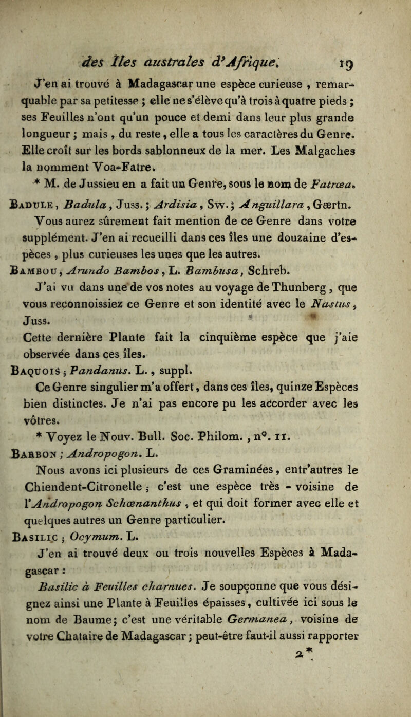 J’en ai trouvé à Madagascar une espèce curieuse , remar- quable par sa petitesse ; elle ne s’élève qu’à trois à quatre pieds ; ses Feuilles n’ont qu’un pouce et demi dans leur plus grande longueur ; mais , du reste, elle a tous les caractères du Genre. Elle croît sur les bords sablonneux de la mer. Les Malgaches la nomment Voa-^Fatre. ♦ M. de Jussieu en a fait un Genre, sous le nom de Fatrœa^ Badule , Badula, Juss. ; Ardisia, Sw. y Anguillara , Gsertn. Vous aurez sûrement fait mention de ce Genre dans votre supplément. J’en ai recueilli dans ces îles une douzaine d’es- pèces , plus curieuses les unes que les autres. Bambou, Aru?ido Bambosylu. Bambusut Schreb. J’ai vu dans une de vos notes au voyage deXhunberg, que vous reconnoissiez ce Genre et son identité avec le N as tus y Juss. Cette dernière Plante fait la cinquième espèce que j’aie observée dans ces îles. BaquoiS i Vandanus, L., suppl* Ce Genre singulier m’a offert, dans ces îles, quinze Espèces bien distinctes. Je n’ai pas encore pu les accorder avec les vôtres. * Voyez le Nouv. Bull. Soc. Philom. , n®. ii. Barbon ; Andropogon, L. Nous avons ici plusieurs de ces Graminées, entr’autres le Chiendent-Citronelle 5 c’est une espèce très - voisine de \Andropogon Schœnanthus , et qui doit former avec elle et quelques autres un Genre particulier. Basilic j Ocymum. L. J’en ai trouvé deux ou trois nouvelles Espèces à Mada- gascar : Basilic à Feuilles charnues. Je soupçonne que vous dési- gnez ainsi une Plante à Feuilles épaisses, cultivée ici sous le nom de Baume ; c’est une véritable Gennanea, voisine de votre Chataire de Madagascar ; peut-être faut-il aussi rapporter