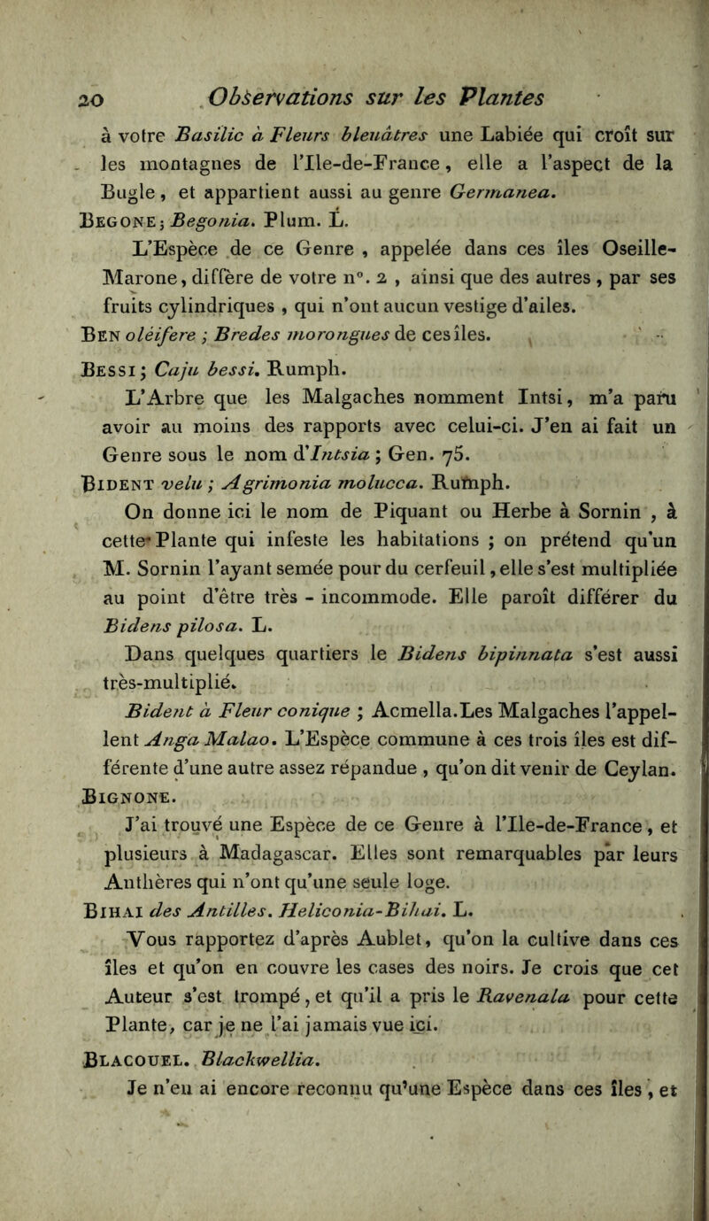 à votre Basilic à Fleurs bleuâtres une Labiée qui croît sur . les montagnes de rile-de-France, elle a l’aspect de la Bugle, et appartient aussi au genre Germanea. Begone; Plum. L. L’Espèce .de ce Genre , appelée dans ces îles Oseille- Marone, diffère de votre n®. 2 , ainsi que des autres , par ses fruits cylindriques , qui n’ont aucun vestige d’ailes. Ben oléifère ; Bredes morongues de ces îles. , ' - Bessi ; Caju b es si, B.umph. L’Arbre que les Malgaches nomment Intsi, m’a pain avoir au moins des rapports avec celui-ci. J’en ai fait un Genre sous le nom ôiintsia ; Gen. 76. Bident velu ; Agrimonia molucca, Ruftiph. On donne ici le nom de Piquant ou Herbe à Sornin , à cette Plante qui infeste les habitations ; on prétend qu'un M. Sornin l’ayant semée pour du cerfeuil, elle s’est multipliée au point d’être très - incommode. Elle paroît différer du Bidens pilosa. L. Dans quelques quartiers le Bidens bipinnata s’est aussi tr,ès-multiplié. Bident à Fleur conique ; Acmella.Les Malgaches l’appel- lent Anga Malao, L’Espèce commune à ces trois îles est dif- férente d’une autre assez répandue , qu’on dit venir de Ceylan. Bignone. J’ai trouvé une Espèce de ce Genre à l’Ile-de-France, et plusieurs à Madagascar. Elles sont remarquables par leurs Anthères qui n’ont qu’une seule loge. Bihai des Antilles, Jieliconia-Bihai. L. Vous rapportez d’après Aublet, qu’on la cultive dans ces îles et qu’on en couvre les cases des noirs. Je crois que cet Auteur s’est trompé, et qu’il a pris le Bavenala pour cette Plante, car je ne l’ai jamais vue ici. Blacouel. Blackwellia, Je n’eu ai encore reconnu qu’une Espèce dans ces îles , et