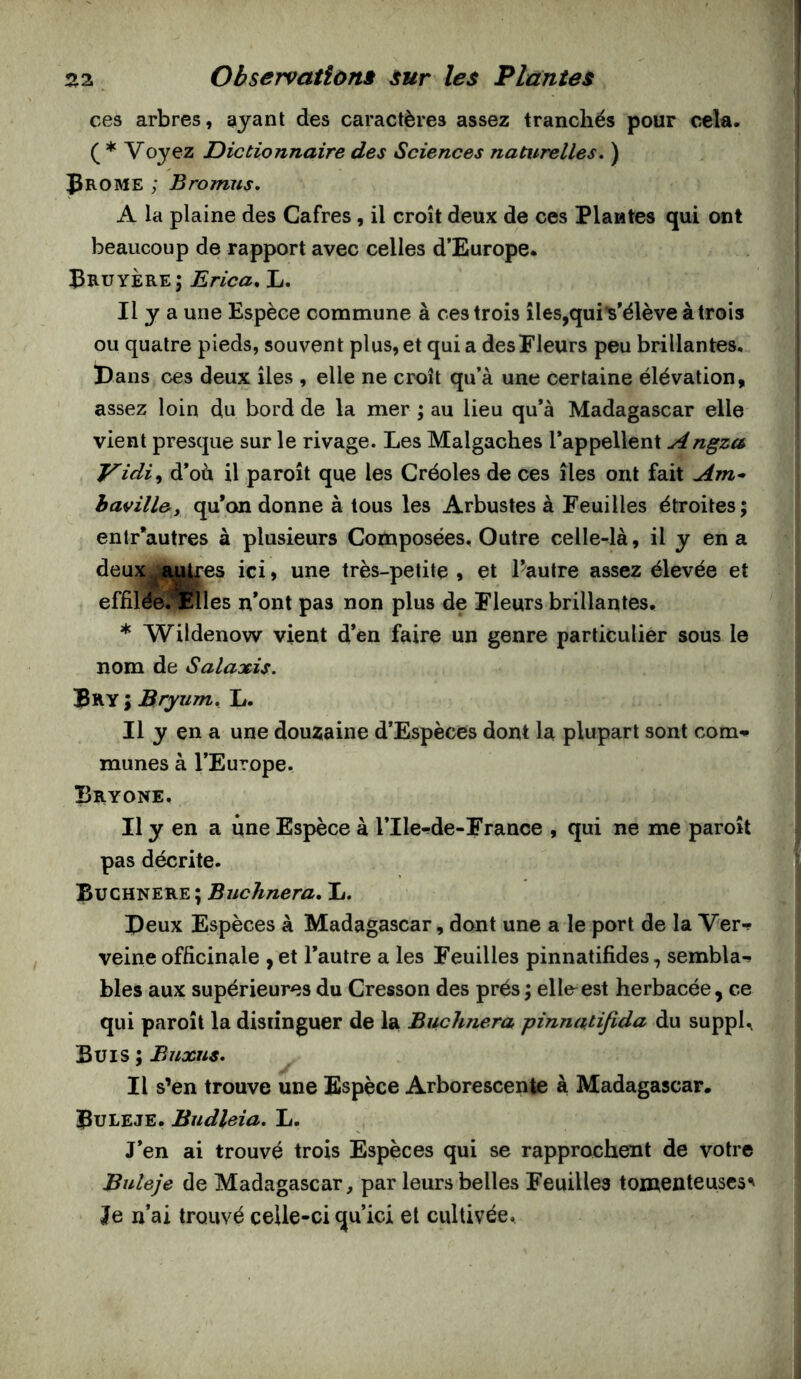 ces arbres, ayant des caractères assez tranchés pour cela. ( * Voyez Dictionnaire des Sciences natitrelles. ) pROME ; Bromus» A la plaine des Cafres, il croît deux de ces Plantes qui ont beaucoup de rapport avec celles d’Europe. Bruyère; Erica, L. Il y a une Espèce commune à ces trois îles,qui Vélève à trois ou quatre pieds, souvent plus, et quia des Fleurs peu brillantes, l)ans ces deux îles , elle ne croît qu’à une certaine élévation, assez loin du bord de la mer ; au lieu qu’à Madagascar elle vient presque sur le rivage. Les Malgaches l’appellent Angza Vidi^ d’où il paroît que les Créoles de ces îles ont fait Am* havillc, qu’on donne à tous les Arbustes à Feuilles étroites; entr’autres à plusieurs Composées, Outre celle-là, il y en a deux ,fu^es ici, une très-petite , et l’autre assez élevée et effifde.’^Fflles n*ont pas non plus de Fleurs brillantes. * W^ildenow vient d’en faire un genre particulier sous le nom de Salaxis. Bry ; Bryum, L. Il y en a une douzaine d’Espèces dont la plupart sont com-t* munes à l’Europe. Bryone, Il y en a une Espèce à l’Ile-de-France , qui ne me paroît pas décrite. Buchnere ; Buchnera, L. Peux Espèces à Madagascar, dont une a le port de la Ver- veine officinale , et l’autre a les Feuilles pinnatifides, sembla- bles aux supérieures du Cresson des prés ; elle^est herbacée, ce qui paroît la distinguer de la Buchnera pinnatifida du suppU Buis ; Buxus. Il s’en trouve une Espèce Arborescente à Madagascar. Buleje. Biidleia, L. J’en ai trouvé trois Espèces qui se rapprochent de votre Buleje de Madagascar, par leurs belles Feuilles tomenteuscs^ Je n’ai trouvé celle-ci qu’ici et cultivée.