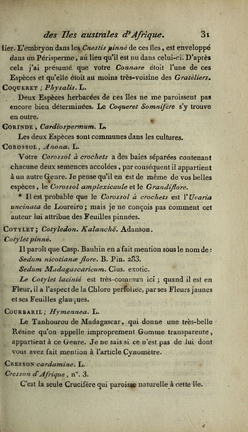 lier. L’embryon dans les Cnestis jfinné de ces îles, est enveloppé dans un Périsperme, aii lieu qu’il est nu dans celui-ci. D’après cela j’ai présumé que votre Connare étoit l’une de ces Espèces et qu’elle étoit au moins très-voisine des Gratèliers. CoQUERET ; Physalis. L. Deux Espèces herbacées de ces îles ne me paroissent pas encore bien déterminées. Le Coejuereù Somnifère s’y trouve en outre. CORINDE , Cardiospermum. Li Les deux Espèces sont communes dans les cultures. Co RO s SOL, Anona. L. Votre Corossol à crochets a des baies séparées contenant chacune deux semences accolées, par conséquent il appartient à un autre Genre. Je pense qu’il en est de même de vos belles espèces, le Corossol amplexicaule et le Grandiflore, * Il est probable que le Corossol à crochets est VUvaria uncinata de Loureiro \ mais je ne conçois pas comment cet auteur lui attribue des Feuilles pinnées. Cotylet; Cotylédon, Kalanchë, A.à.^n&on. Cotylet pinné. Il paroît que Gasp. Bauhin en a'fait mention sous le nom de : Sedum nicotianœ flore. B. Pin. 283. Sedum JMadagascaricum, Glus, exotic. Le Cotylet lacinié est très-commun ici ; quand il est en Fleur, il a l’aspect de la Ghlore perfoliee, par ses Fleurs jaunes et ses Feuilles glauques. Gourbaril; Hymennea. L. Le Tanhourou de Madagascar, qui donne une très-belle Résine qu’on appelle improprement Gomme transparente, appartient à ce Genre. Je ne sais si ce n’est pas de lui dont vous avez fait mention à l’article Gynomètre. Cresson cardamine, L. Cresson f Afrique , n. 3. C’est la seule Crucifère qui paroisse naturelle à cette île. 4