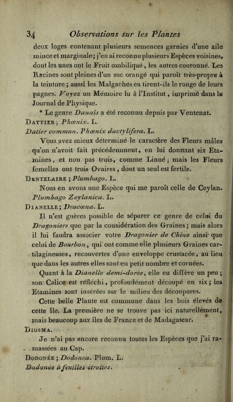 4 34 Observations sur les Plantes deux loges contenant plusieurs semences garnies d’une aile mince et marginale; j’en ai reconnu plusieurs Espèces voisines, dont les unes ont le Eruit ombiliqué, les autres couronné. Les Racines sont pleines d’un suc orangé qui paroît très-propre à la teinture ; aussi les Malgaches en tirent-ils le rouge de leurs pagnes. oyez un Mémoire lu à l’Institut, imprimé dans le Journal de Physique. * Le genre Danaïs a été reconnu depuis par Ventenat. Dattier; Phœnix. L. Datier commun. Phœnix dactylifera, L. Vous avez mieux déterminé le caractère des Pleurs mâles qu’on n’avoit fait précédemment, en lui donnant six Eta- ,mines, et non pas trois, comme Linné j mais les Fleurs femelles ont trois Ovaires , dont un seul est fertile. Dentelaire ; P lumbago. L. Nous en avons une Espèce qui me paroît celle de Ceylan. Pltnnbago Zeylanica. L. DiANELLE; 'Dmcce/2Æ. L. Il n’est guères possible de sé|>arer ce genre de celui du Dragoniers que par la considération des Graines ; mais alors il lui faudra associer votre Dragonier de Chine ainsi* que celui de Bourbon^ qui ont comme elle plusieurs Graines car- . tilagineuses, recouvertes d’une enveloppe crustacée, au lieu que dans les autres elles sont en petit nombre et cornées. Quant à la Dianelle demi-^dorèeelle en diffère un peu ; son Calice est réfléchi, profondément découpé en six ; les Etamines sont insérées sur le milieu des découpures. Cette belle Plante est commune dans les bois élevés de cette île. La première ne se trouve pas ici naturellement, mais beaucoup aux îles de France et de Madagascar. Diosma. Je n’ai pas encore reconnu toutes les Espèces que j’ai ra- - massées au Cap. ^ DodonÉe ; Dodonea. Plum. L» Btodonée à feuilles étroUes, -