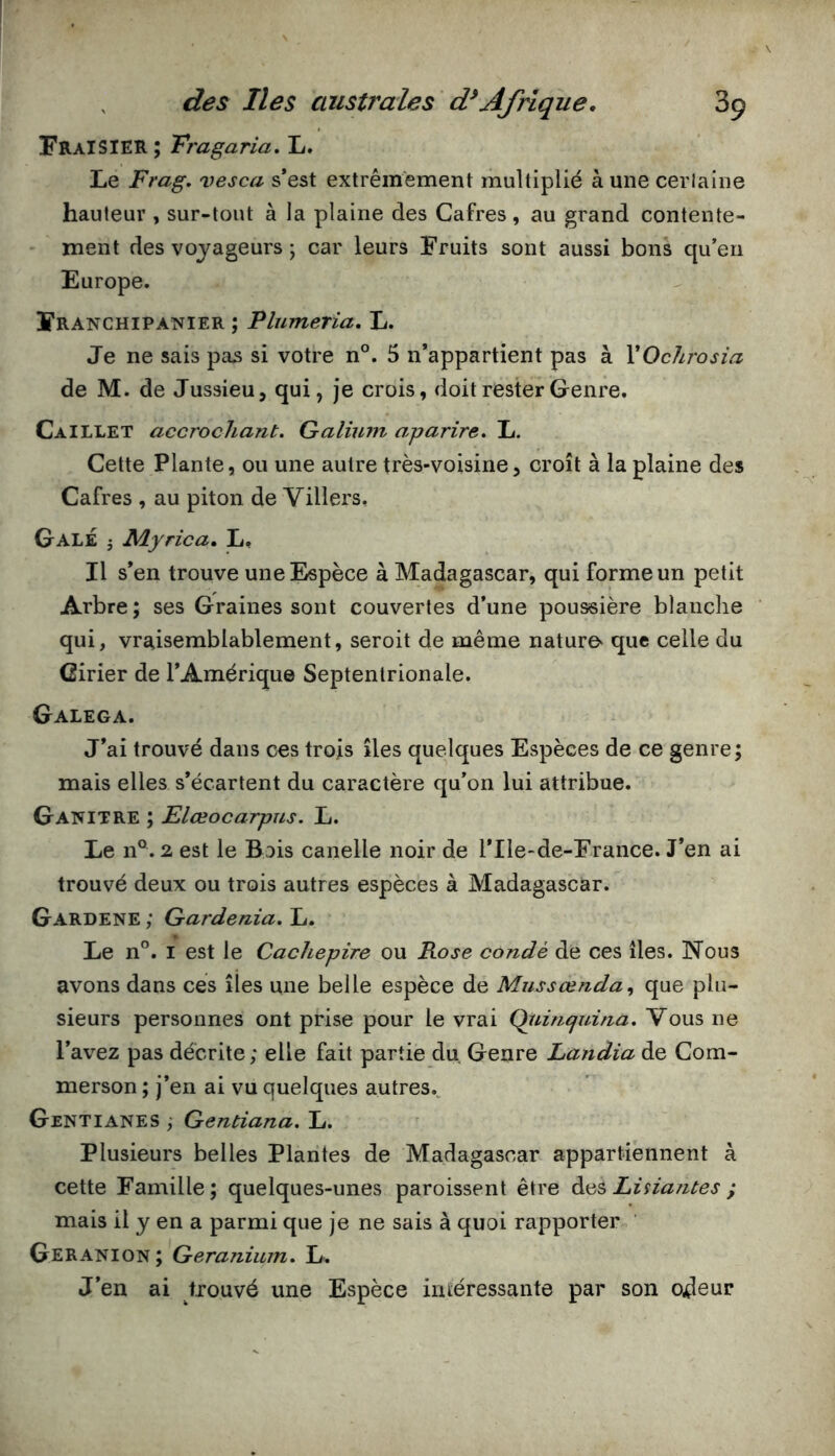 Fraisier; Tragaria, L. Le Frag, vesca s’est extrêmement multiplié à une cerlaine hauteur , sur-tout à la plaine des Cafres, au grand contente- ment des voyageurs ; car leurs Fruits sont aussi bons qu’eu Europe. ÏRANCHIPANIER ; Plumeria, L. Je ne sais pas si votre n°. 5 n’appartient pas à YOcJirosia de M. de Jussieu, qui, je crois, doit rester Genre. CaILLET accrochant. Galium aparire. L. Cette Plante, ou une autre très-voisine, croît à la plaine des Cafres , au piton de Villers, Gale j Myrica, L, Il s’en trouve une Espèce à Madagascar, qui forme un petit Arbre ; ses Graines sont couvertes d’une poussière blanclie qui, vraisemblablement, seroit de même nature^ que celle du Girier de l’Amérique Septentrionale. Galega. J’ai trouvé dans ces trois îles quelques Espèces de ce genre; mais elles s’écartent du caractère qu'on lui attribue. Ganitre ; Elœocarpiis. L. Le 11°. 2 est le Bois canelle noir de l’Ile-de-France. J’en ai trouvé deux ou trois autres espèces à Madagascar. Gardene ; Gardénia. L. Le n°. I est le Cachepire ou Rose condé de ces îles. Nous avons dans ces îles une belle espèce de Mussœnda., que plu- sieurs personnes ont prise pour le vrai Qidnejuina. Vous ne l’avez pas décrite; elle fait partie du Genre Landia de Cora- merson ; j’en ai vu quelques autres.. Gentianes ; Gentiana. L. Plusieurs belles Plantes de Madagascar appartiennent à cette Famille; quelques-unes paroissent être AiiS Lisiantes ; mais il y en a parmi que je ne sais à quoi rapporter Geranion ; Géranium. L. J’en ai trouvé une Espèce iméressante par son ojeur