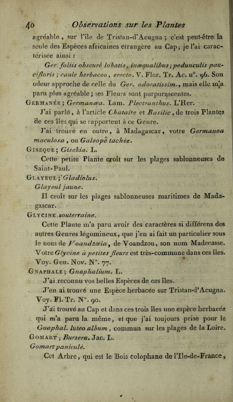 agréable, sur l’île de Tristaii-d’Acugna ; c’est peut-être la seule des Espèces africaines étrangère au Capj je Tai carac- térisée ainsi : Ger, foliis ohscurè lobatis, inæejiialihus; pedunculis pan- cîfloris ; cauLe herbaceo, erecto» V. Flor. Tr. Ac. n°. 96. Son odeur approche de celle du Ger, odoratissùn.^ mais elle m’a, paru plus agréable ; ses Fleurs sont purpuré^scentes. GermanÉe ; Germanœa. Lam. Plectranthus. L’PIer. J’ai parlé, à l’article Chataire et Basilic trois Plantes de ces îles qui se rapportent à ce Genre. J’ai trouvé en outre, à Madagascar, votre Gennanea, maculosa , ou Galeope tachée* Gisequej Gisekia. L. Cette petite Plante croît sur les plages sablonneuses de Saint-Paul. Glayeue \ Qladiolus* Glayeul jaune* Il croît sur les plages sablonneuses maritimes de Mada- • gascar. souterraine. Cette Plante m’a paru avoir des caractères si différens des autres Genres légumineux, que j’en ai fait un particulier sous le nom de Voandzœia^ de Voandzou, son nom Madecasse. YoivQ Glycine à petites fleurs est très-commune dans ces îles. Voy. Gen. Nov. N®. 77. Gnaphale; Gnaphalimn. L. J’ai reconnu vos belles Espèces de ces îles. J’en ai trouvé une Espèce herbacée sur Tristan-d’Acugna. Voy.Fl.Tr. 90. J’Ri trouvé au Cap et dans ces trois îles une espèce herbacée qui m’a paru la même, et que j’ai toujours prise pour le Guaphal. luteo album, commun sur les plages de la Loire. G O M ART 5 Bursera, Jac. L. Gomart paniculé. Cet Arbre, qui est le Bois Colophane de l’Ile-de-France,