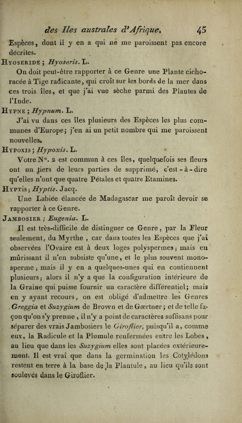 'Espèces, dont il y en a qui ne me paroissent pas encore décrites. , Hyoseride ; Hyoseris.Jj. On doit peut-être rapporter à ce Genre une Plante ciclio- racée à Tige radicante, qui croît sur les bords de la mer dans ces trois îles, et que j'ài vue sèche parmi des Plantes de ITnde. H YPNE ; Hypnujn. L. J’ai vu dans ces îles plusieurs des Espèces les plus com- munes d’Europe; j’en ai un petit nombre qui me paroissent nouvelles;. Hypoxis; Hypoxis. L. Votre N®. 2 est commun à ces îles, quelquefois ses fleurs ont un ^iers de leurs parties de supprimé, c’est-à-dire qu’elles n’ont que quatre Pétales et quatre Etamines. HYPTisj Jacq. Une Labiée élancée de Madagascar me paroît devoir se rapporter à ce Genre. Jaivibosier ; Eugenîa. L. Il est très-difficile de distinguer ce Genre, par la Eleur seulement, du Myrthe , car dans toutes les Espèces que j’ai observées l’Ovaire est à deux loges polyspermes ^ mais eu mûrissant il n’en subsiste qu’une, et le plus souvent mono- sperme i mais il y en a quelques-unes qui en contiennent plusieurs J alors il n’y a que la configuration intérieure de la Graine qui puisse fournir un caractère différentiel; mais en y ayant recours, on est obligé d’admettre les Genres . Greggia et Suzygium de Brown et de Gærtner ; et de telle fa- çon qu’on s’y prenne > il n’y a point de caractères suffisans pour séparer des vrais Jambosiers le Giroflier, puisqu’il a, comme eux, la Radicule et la Plumule renfermées entre les Lobes , au lieu que dans les Suzygium elles sont placées extérieure- ment. Il est vrai que dans la germination les Cotylédons restent en terre à la base delà Plantule, au lieu qu’ils sont soulevés dans le Giroflier.