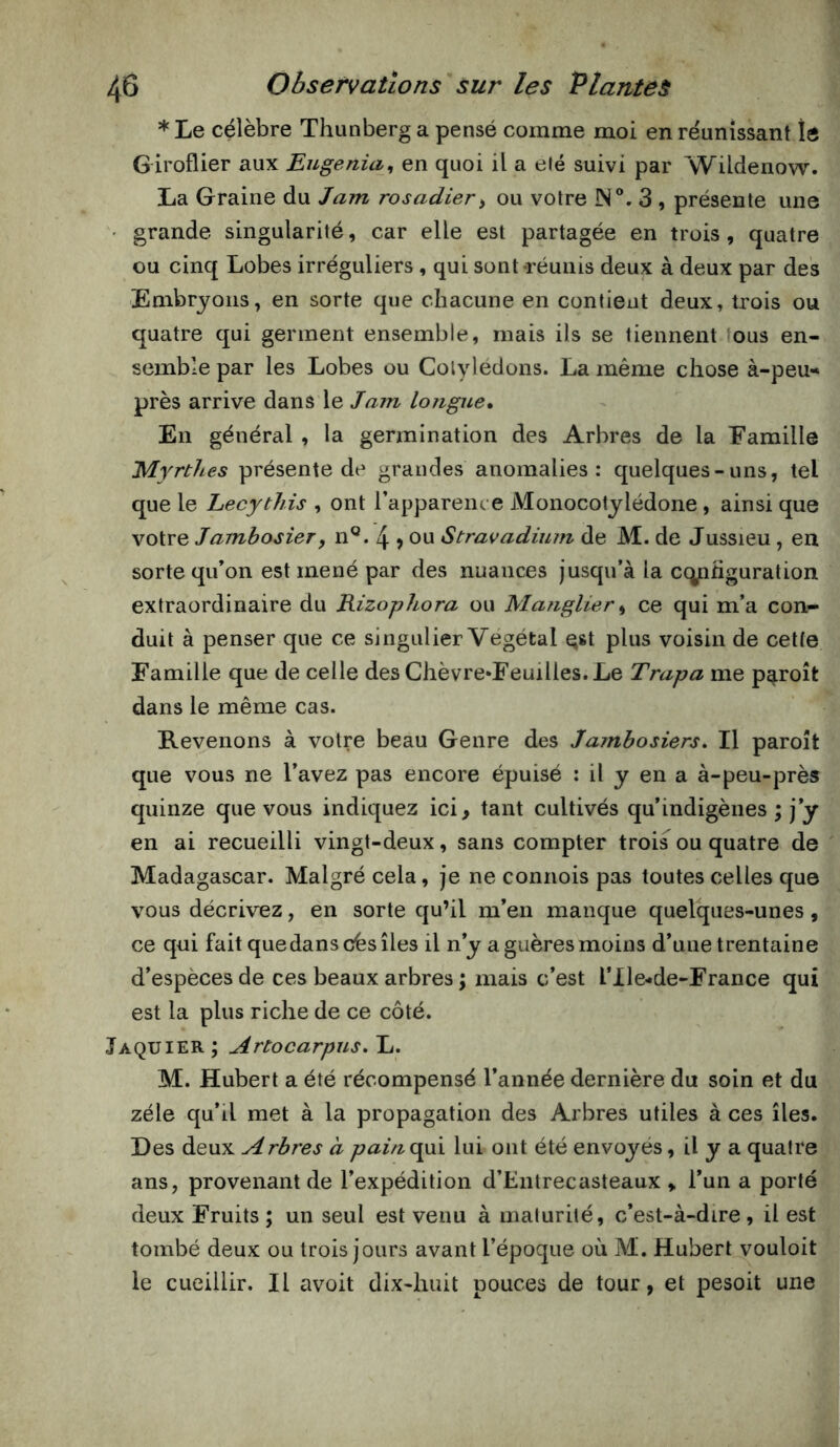 * Le célèbre Thunberg a pensé comme moi en réunissant lô Giroflier aux Eugenia, en quoi il a été suivi par Wildenow. La Graine du Jam rosadier^ ou votre IN®. 3 , présente une ' grande singularité, car elle est partagée en trois, quatre ou cinq Lobes irréguliers, qui sont-réunis deux à deux par des Embryons, en sorte que chacune en contient deux, trois ou quatre qui germent ensemble, mais ils se tiennent ous en- semble par les Lobes ou Cotylédons. La même chose à-peu« près arrive dans le Jam longue» En général , la germination des Arbres de la Famille Myrthes présente de grandes anomalies : quelques-uns, tel que le Lecythis , ont l’apparence Monocotylédone, ainsi que votre Jambosier, n®. 4 > ou Stravadium de M. de Jussieu, en sorte qu’on est mené par des nuances jusqu’à la cqnhguration extraordinaire du Rizophora ou Maîiglier^ ce qui m’a con- duit à penser que ce singulier Végétal Qst plus voisin de cette Famille que de celle des Chèvre*Feuilles.Le Trapa me p^roît dans le même cas. Revenons à votre beau Genre des Jambosiers, Il paroît que vous ne l’avez pas encore épuisé ; il y en a à-peu-près quinze que vous indiquez ici, tant cultivés qu’indigènes ; j’y en ai recueilli vingt-deux, sans compter trois ou quatre de Madagascar. Malgré cela, je ne connois pas toutes celles que vous décrivez, en sorte qu’il m’en manque quelques-unes, ce qui fait quedanscèsîles il n’y aguèresmoins d’une trentaine d’espèces de ces beaux arbres ; mais c’est l’Ile-de-France qui est la plus riche de ce côté. Jaquier ; Artocarpus, L. M. Hubert a été récompensé l’année dernière du soin et du zélé qu’il met à la propagation des Arbres utiles à ces îles. Des àiQwiL Arbres à pain^jyR lui ont été envoyés, il y a quatre ans, provenant de l’expédition d’Entrecasteaux , l’un a porté deux Fruits ; un seul est venu à maturité, c’est-à-dire , il est tombé deux ou trois jours avant l’époque où M. Hubert vouloit le cueillir. Il avoit dix-huit pouces de tour, et pesoit une