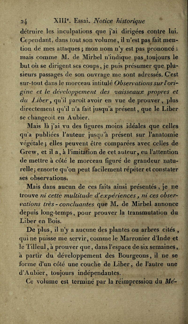 détruire les inculpations que j’ai dirigées contre lui. Cependant, dans tout son volume, il n’esl pas fait men- tion de mes attaques ; mon nom n’y est pas prononcé : mais comme M. de Mirbel n’indique pas ^toujours le but où se dirigent ses coups, je puis présumer que plu- sieurs passages de son ouvrage me sont adressés. C’est sur-tout dans le morceau intitulé Observations suriori-^ gine et le développement des vaisseaux propres et du LÀber y qu’il paroît avoir en vue de prouver, plus directement qu’il n’a fait jusqu’à présent, que le Liber se changeoit en Aubier. Mais là j’ai vu des figures moins idéales que celles qu’a publiées l’auteur jusqu’à présent sur l’anatomie végétale 5 elles peuvent être comparées avec celles de Grew, et il a, à l’imitation de cet auteur, eu l’attention de mettre à côté le morceau figuré de grandeur natu- relle; ensorle qu’on peut facilement répéter et constater ses observatîonSi Mais dans aucun de ces faits ainsi présentés , je ne trouve ni cette multitude d'expériences, ni ces obser- vations très - concluantes que M. de Mirbel annonce depuis long-temps, pour prouver la transmutation du Liber en Bois. De plus, il n’y a aucune des plantes ou arbres cités , qui ne puisse me servir, comme le Marronier d’Inde et le Tilleul, à prouver que, dans l’espace de six semaines, à partir du développement des Bourgeons, il ne se forme d’un côté une couche de Liber, de l’autre une d’Aubier, toujours indépendantes. Ce volume est terminé par la réimpression du Me-