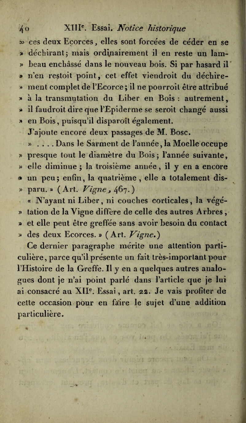 >:> ces deux Ecorces, elles sont forcées de céder en se » déchirant; mais ordinairement il en reste un lam- » beau enchâssé dans le nouveau bois. Si par hasard il » n’en restoit point,' cet effet viendroit du déchire- « ment complet de l’Ecorce ; il ne ponrroil être attribué » à la transmutation du Liber en Bois : autrement, * il faudroit dire que l’Epiderme se seroit changé aussi )* en Bois, puisqu’il disparoît également. J’ajoute encore deux passages de M. Bosc. » .... Dans le Sarment de l’année, la Moelle occupe » presque tout le diamètre du Bois; l’année suivante, » elle diminue ; la troisième année, il y en a encore fl» un peu; enfin, la quatrième , elle a totalement dis- » paru.» (Art. Vigne^.) « N’ayant ni Liber, ni couches corticales, la végé- » lation de la Vigne diffère de celle des autres Arbres , » et elle peut être greffée sans avoir besoin du contact » des deux Ecorces. » (Art. Vigne,) Ce dernier paragraphe mérite une attention parti- culière, parce qu’il présente un fait très-important pour l’Histoire de la Greffe. Il y en a quelques autres analo- gues dont je n’ai point parlé dans l’article que je lui ai consacré au XII®. Essai, art. 22. Je vais profiter de cette occasion pour en faire le sujet d’une addition particulière. i I j